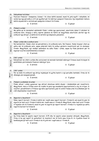 ANALIZA

MESATAR

28.

MESATAR

29.

MESATAR

30.

Ndryshimet në bilanc

Pozicioni financiar i kompanive, biznesi i të cilave është sezonal, mund të jetë mjaft i ndryshëm, në
varësi kjo nga periudha e vitit që zgjidhet për të ndërtuar pasqyrat financiare. Kjo ndjeshmëri kohore
është veçanërisht e vërtetë për pasqyrën e bilancit të firmës.


MESATAR
AR

MESAT

32.

MESATAR

33.



MESATAR
MESATAR

E gabuar

E vërtetë



E gabuar

Fluksi i arkës dhe e ardhura neto

Në kontabilitet, theksi vihet në përcaktimin e të ardhurës neto. Në financë, theksi kryesor vihet po
ashtu mbi të ardhurën neto, sepse pikërisht këtë të ardhur përdorin investitorët për të vlerësuar
firmën. Megjithatë, një rëndësi sekondare ka edhe fluksi i arkës, sepse ky fluks përdoret për të
siguruar ecurinë (vazhdimësinë) e biznesit.
E vërtetë



E gabuar

Cikli i arkës

Ndryshimet në ciklet e arkës dhe variacionet në metodat kontabël ndërmjet firmave mund të bëjnë të
pavlefshëm çdo krahasim financiar ndërmjet tyre.


E vërtetë



E gabuar

Cikli i arkës

Për sa kohë të ardhurat nga shitja tejkalojnë të gjitha kostot e një periudhe kontabël, firma do të
shmangë çdo mungesë parash.


E vërtetë



E gabuar

Flukset e ardhshëm të arkës

Fluksi aktual i arkës gjeneruar nga aktivet ekzistues është shumë i rëndësishëm për investitorin.
Megjithatë, vlera e firmës varet në rradhë të parë nga mundësitë (oportunitetet) e saj të rritjes. Si
rezultat, parashikimet e fitimeve nga këta oportunitete janë të vetmit flukse arke të ardhshëm për të
cilët shqetësohen investitorët.
E vërtetë



E gabuar

Raportet e likuiditetit

Nëse raporti korrent i firmës A është më i madh sesa raporti korrent i firmës B, nuk mund të jemi të
sigurtë se testi acid i firmës A është më i madh sesa ai i firmës B. Megjithatë, nëse testi acid i firmës
A tejkalon atë të firmës B, mund të jemi të sigurtë që raporti korrent i firmës A e tejkalon po ashtu
raportin korrent të firmës B.


35.



Me qëllim që të vlerësohet saktësisht fluksi i arkës nga operacionet, amortizimi duhet t’i shtohet të
ardhurës neto. Arsyeja e këtij veprimi qëndron në faktin se megjithëse amortizimi zbritet nga të
ardhurat nga shitjet, ai është në të vërtetë një shpenzim jomonetar.



34.

E vërtetë

Flukset e arkës



31.

E PASQYRAVE FINANCIARE

E vërtetë



E gabuar

Raportet e likuiditetit

Dy firma kanë të njëjtin raport korrent, 0,75 dhe të njëjtin volum monetar shitjesh. Megjithatë,
firma A ka një raport të qarkullimit të inventarit më të lartë sesa firma B. Si rrjedhim mund të
konkludojmë që testi acid i firmës A do të jetë më i vogël sesa ai i firmës B.


E vërtetë



- 16 -

E gabuar

 