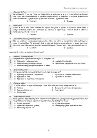 ANALIZA

MESATAR

44.

MESATAR

45.

MESATAR

46.

E PASQYRAVE FINANCIARE

Ekuacioni Du Pont

Përgjithësisht, firmat me fitime marxhinalë të lartë kanë raporte të lartë të qarkullimit të aktiveve
dhe firmat me fitime marxhinalë të ulët kanë raporte të ulët të qarkullimit të aktiveve; ky konkluzion
është ekzaktësisht i njëjtë me atë që predikon ekuacioni i zgjeruar Du Pont.


E vërtetë



E gabuar

Raporti P/E

Firmat A dhe B kanë fitime identikë dhe raporte të njëjtë të pagimit të dividentit. Nëse norma e
rritjes së firmës A është më e lartë sesa ajo e firmës B, raporti P/E i firmës A duhet të jetë më i
lartë sesa raporti P/E i firmës B.


E vërtetë



E gabuar

Kufizimet e analizës përmes raporteve

Një nga problemet e analizës përmes raporteve lidhet me faktin se marrëdhëniet ndërmjet llogarive
mund të manipulohen. Për shembull, dimë se nëse përdorim para nga arka për të shlyer detyrimet
korrentë, raporti korrent do të rritet, veçanërisht nëse ai fillimisht ishte i ulët, për shembull: nën 1,0.


E vërtetë



E gabuar

SEKSIONI II – PYETJE ME ZGJEDHJE (KONCEPTUALE)

I LEHTË

47.

Pasqyra e flukseve të arkës

Ndryshimet në llogaritë e bilancit janë të nevojshme për:




I LEHTË

48.

I LEHTË
I LEHTË



Analizën fitim-humbje
Ndërtimin e një pasqyre fitimi pro-forma

Cili nga pohimet në vijim mund të klasifikohet si përdorim parash?



Një rritje në llogaritë e pagueshme
Një rënie në arkë
Një rënie në llogaritë e arkëtueshme




Një rritje në fitimet e pashpërndarë
Një rritje në inventarë

Flukset e arkës

Të gjithë pohimet në vijim përfaqësojnë flukse dalës arke për firmën me përjashtim të:




50.



Përdorimet e arkës



49.

Një analizë tipike raportesh
Ndërtimin e një bilanci pro-forma
Ndërtimin e një pasqyre të flukseve të arkës

Taksave
Pagesave të interesit
Dividentëve




Blerjeve të ndërtesave dhe pajisjeve
Amortizimit

Stoku i tepruar i arkës

Nëse një firmë mban mban një stok arke mbi nivelin optimal, në një llogari që nuk gjeneron interes, kur
të gjithë faktorët e tjerë supozohen të pandryshuar, kjo do të priret të ulë:




Fitimin marxhinal
Qarkullimin e aktiveve gjithsej
Kthimin nga kapitali vet




- 18 -

Gjithë të mësipërmit
Vetëm përgjigjen e dytë dhe të tretë

 