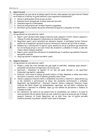 KAPITULLI 2

51.

Raporti korrent

I LEHTË

Cili nga pohimet në vijim nuk do të ndikojë raportin korrent, duke supozuar një raport korrent fillestar
më të madh se 1,0 dhe kur të gjithë faktorët e tjerë supozohen të pandryshuar?






52.

Raporti vjetor

Cili nga pohimet në vijim është më i sakti?


MESATAR







53.

Raporti vjetor përmban katër pasqyra financiare bazë: pasqyrën e fitimit; bilancin; pasqyrën e
flukseve të arkës dhe pasqyrën e ndryshimeve në financimin afatgjatë.
Megjithëse raporti vjetor përpilohet për aksionerin mesatar, ai përfaqëson burimin financiar
analitik më të kompletuar nga mund të merret informacioni financiar për një firmë të caktuar.
Rëndësia kyç e informacionit të raportit vjetor qëndron në atë që ai përdoret nga investitorët
kur ata formojnë pritjet e tyre mbi fitimet dhe dividentët e ardhshëm të firmës, si edhe mbi
riskun e këtyre flukseve monetarë.
Raporti vjetor nuk përfton informacion të rëndësishëm për t’u përdorur nga analistët financiarë
apo publiku investues.
Asnjë nga pohimet e mësipërm nuk është i saktë.

Pasqyrat financiare

Cili nga pohimet në vijim është më i sakti?




MESATAR

Aktivet e qëndrueshëm shiten me para në dorë.
Emetohet borxh afatgjatë për të shlyer detyrimet korrentë.
Arkëtohen llogaritë e arkëtueshme.
Paratë në arkë përdoren për të shlyer llogaritë e pagueshme.
Përfitohet një hua bankare dhe paratë kreditohen në llogarinë e çekueshme të firmës.





Flukset e arkës dhe fitimi kontabël nuk janë aspak të ndërlidhur, meqënëse asnjë element i
përbashkët nuk përdoret në llogaritjen e secilit prej tyre.
Koeficienti i shumëzimit të kapitalit të vet mat atë pjesë aktivesh e cila suportohet
(financohet) nga kapitali i zakonshëm.
Inflacioni i lartë mund të ndikojë seriozisht bilancin e firmës. Meqënëse ai ndikon amortizimin
dhe kostot e inventarit, mund të ndikohen gjithashtu edhe fitimet.
Analiza e pasqyrave financiare është e rëndësishme në prizmin e investitorit, sepse përmes saj
ai bën vlerësimin e performancës së kaluar dhe parashikon performancën e ardhshme.
Megjithatë, nga këndvështrimi i drejtuesit financiar, analiza e pasqyrave financiare tregon
historinë dhe është thjesht një domosdoshmëri raportuese. Ajo nuk është e dobishme për
planifikimin e veprimeve të ardhshëm, sepse ajo nuk ndihmon në përcaktimin e flukseve të
ardhshëm të arkës.
Kur ndërmerret një veprim në një moment kohe të çfarëdoshëm, por efektet e tij mund të
maten plotësisht dhe me saktësi vetëm më vonë, atëherë ky veprim ka potencialin për të ndikuar
pasqyrat financiare të firmës. Megjithatë, për sa kohë firma ruan të njëjtën periudhë
standarte kontabël, ky problem i sfazimit kohor mund të shmanget.

- 19 -

 