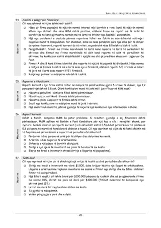 ANALIZA

54.

Analiza e pasqyrave financiare

Cili nga pohimet në vijim është më i sakti?


MESATAR









MESATAR

55.

Raporti korrent i një firme është rritur në mënyrë të qëndrueshme gjatë 5 viteve të shkuar, nga 1,9
para pesë vjetësh në 3,8 sot. Çfarë konkluzioni mund të jetë më i justifikuar në këtë rast?





MESATAR

Kohët e fundit, kompania M&M ka patur probleme. Si rezultat, gjendja e saj financiare është
përkeqësuar. M&M aplikon në Bankën e Parë Kombëtare për një hua e cila i nevojitet shumë, por
zyrtari i bankës insiston që raporti korrent (i cili aktualisht është 0,5) duhet përmirësuar të paktën në
0,8 që banka të marrë në konsideratë dhënien e huasë. Cili nga veprimet në vijim do të ketë efektin më
të fuqishëm në përmirësimin e raportit në periudhë afatshkurtër?





Përdorimi i disa parave në arkë për të shlyer disa detyrime korrentë.
Arkëtimi i disa llogarive të arkëtueshme.
Shlyerja e një pjese të borxhit afatgjatë.
Shitja e një pjese të inventarit me çmim të barabartë me kosto.
Blerje me kredi e inventarit shtesë (rritje e llogarive të pagueshme).

Testi acid

Cili nga veprimet në vijim do të shkaktojë një rritje të testit acid në periudhën afatshkurtër?


MESATAR

Ndoshta qarkullimi i aktiveve fiksë është përmirësuar.
Ndoshta pozicioni likuid i firmës është përmirësuar.
Ndoshta çmimi i aksionit të firmës është rritur.
Secili nga konkluzionet e mësipërm mund të jetë i vërtetë.
Një analist nuk mund të jetë në gjendje të nxjerrë një konkluzion nga informacioni i dhënë.

Raporti korrent



57.

Nëse dy firma paguajnë të njëjtën normë interesi mbi borxhin e tyre, kanë të njëjtën normë
kthimi nga aktivet dhe nëse ROA është pozitive, atëherë firma me raport më të lartë të
borxhit do të ketë gjithashtu normën më të lartë të kthimit nga kapitali i zakonshëm.
Një nga problemet e analizës përmes raporteve lidhet me faktin se marrëdhëniet ndërmjet
llogarive mund të manipulohen. Për shembull, dimë se nëse përdorim para nga arka për të shlyer
detyrimet korrentë, raporti korrent do të rritet, veçanërisht nëse fillimisht ai është i ulët.
Përgjithësisht, firmat me fitime marxhinalë të lartë kanë raporte të lartë të qarkullimit të
aktiveve dhe firmat me fitime marxhinalë të ulët kanë raporte të ulët të qarkullimit të
aktiveve; ky konkluzion është ekzaktësisht i njëjtë me atë që predikon ekuacioni i zgjeruar Du
Pont.
Firmat A dhe B kanë fitime identikë dhe raporte të njëjtë të pagimit të dividentit. Nëse norma
e rritjes së firmës A është më e lartë sesa ajo e firmës B, atëherë raporti P/E i firmës A duhet
të jetë më i lartë sesa raporti P/E i firmës B.
Asnjë nga pohimet e mësipërm nuk është i saktë.

Raportet e likuiditetit



56.

E PASQYRAVE FINANCIARE







Shitja me kredi e inventarit me vlerë $1.000, duke krijuar kështu një llogari të arkëtueshme.
Llogaria e arkëtueshme tejkalon inventarin me sasinë e fitimit nga shitja dhe ky fitim i shtohet
fitimit të pashpërndarë.
Një filial i vogël, i cili ishte blerë për $100.000 përpara dy vjetësh dhe që po gjeneronte fitime
me normë 10%, shitet me para në dorë për $100.000 (fitimet mesatarë të kompanisë nga
aktivet janë 15%)
Letrat me vlerë të tregtueshme shiten me kosto.
Të gjithë të mësipërmit.
Vetëm përgjigjja e parë dhe e dytë.

- 20 -

 