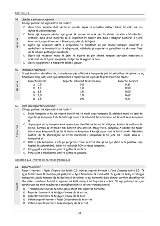 KAPITULLI 2

58.

Sjellja e përzier e raportit

Cili nga pohimet në vijim është më i sakti?


MESATAR








Analiza e raporteve

Si një kreditor afatshkurtër, i shqetësuar për aftësinë e kompanisë për të përballuar detyrimet e saj
financiare ndaj jush, cilin nga kombinimet e raporteve në vijim do të preferonit më tepër?
Raporti korrent
 0,5
 1,0
 1,5
 2,0
 2,5

MESATAR

59.

60.

Raporti i mbulimit të interesave
0,5
1,0
1,5
1,0
0,5

Raporti i borxhit
0,33
0,50
0,50
0,67
0,71

ROE dhe raportet e borxhit

Cili nga pohimet në vijim është më i sakti?


I VËSHTIRË

Amortizimi konsiderohet përdorim parash, sepse ai redukton aktivet fiksë, të cilët më pas
duhet të zëvendësohen.
Nëse një kompani përdor një pjesë të parave në arkë për të shlyer borxhin afatshkurtër,
atëherë, duke ditur mënyrën se si llogaritet ky raport dhe duke i mbajtur faktorët e tjerë
konstantë, raporti korrent i firmës patjetër do të bjerë.
Gjatë një reçesioni është e arsyeshme të mendohet se për shumë kompani, raportet e
qarkullimit të inventarit do të ndryshojnë, ndërkohë që raportet e qarkullimit të aktiveve fiksë
do të mbesin pothuajse konstantë.
Gjatë një reçesioni mund të jemi të sigurtë se për shumë kompani periudha mesatare e
arkëtimit do të bjerë, meqënëse shitjet ka të ngjarë të bien.
Secili nga pohimet e mësipërm është i gabuar.







Nëse kompania A ka një raport borxhi më të madh sesa kompania B, atëherë mund të jemi të
sigurtë që kompania A do të ketë një raport të mbulimit të interesave më të ulët sesa kompania
B.
Supozojmë që dy kompani kanë operacione identikë në terma të shitjeve, kostos së mallrave të
shitur, normës së interesit mbi borxhin dhe aktivet. Megjithatë, kompania A përdor më tepër
borxh sesa kompania B; që do të thotë se kompania A ka një raport më të lartë borxhi. Nën këta
kushte, do të shpresojmë që fitimi marxhinal i kompanisë B të jetë më i madh sesa ai i
kompanisë A.
ROE e çdo kompanie, e cila po përjeton fitime pozitivë dhe që ka një vlerë neto pozitive (apo
kapital të zakonshëm), duhet të tejkalojë ROA e kësaj kompanie.
Përgjigjet e mësipërme janë të gjitha të vërteta.
Përgjigjet e mësipërme janë të gjitha të gabuara.

SEKSIONI III – PYETJE ME ZGJEDHJE (PROBLEMA)

I LEHTË

61.

Raporti korrent

Raporti korrent i Pepsi Corporation është 0,5, ndërsa raporti korrent i Coke Company është 1,5. Të
dyja firmat duan të manipulojnë pasqyrat e tyre financiare të fund-vitit. Si pjesë të kësaj strategjie
manipulimi, secila kompani do të dyfishojë detyrimet e saj korrentë duke shtuar borxhin afatshkurtër
dhe duke i vendosur fondet e siguruar në këtë mënyrë në llogarinë e arkës. Cili nga pohimet në vijim
përshkruan më mirë rezultatet e menjëhershëm të këtyre transaksioneve?






Transaksionet nuk do të kenë asnjë efekt mbi raportet korrentë.
Raportet korrentë të të dyja firmave do të rriten.
Raportet korrentë të të dyja firmave do të bien.
Vetëm raporti korrent i Pepsi Corporation do të rritet.
Vetëm raporti korrent i Coke Company do të rritet.

- 21 -

 