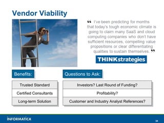 Vendor Viability Benefits: Trusted Standard Certified Consultants Long-term Solution Questions to Ask: Investors? Last Round of Funding? Profitability? Customer and Industry Analyst References? 