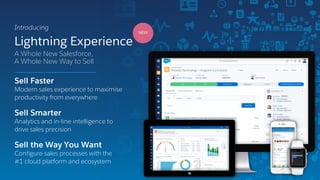 Lightning Experience
Introducing
A Whole New Salesforce,
A Whole New Way to Sell
NEW
Sell Faster
Modern sales experience to maximise
productivity from everywhere
Sell Smarter
Analytics and in-line intelligence to
drive sales precision
Sell the Way You Want
Configure sales processes with the
#1 cloud platform and ecosystem
 