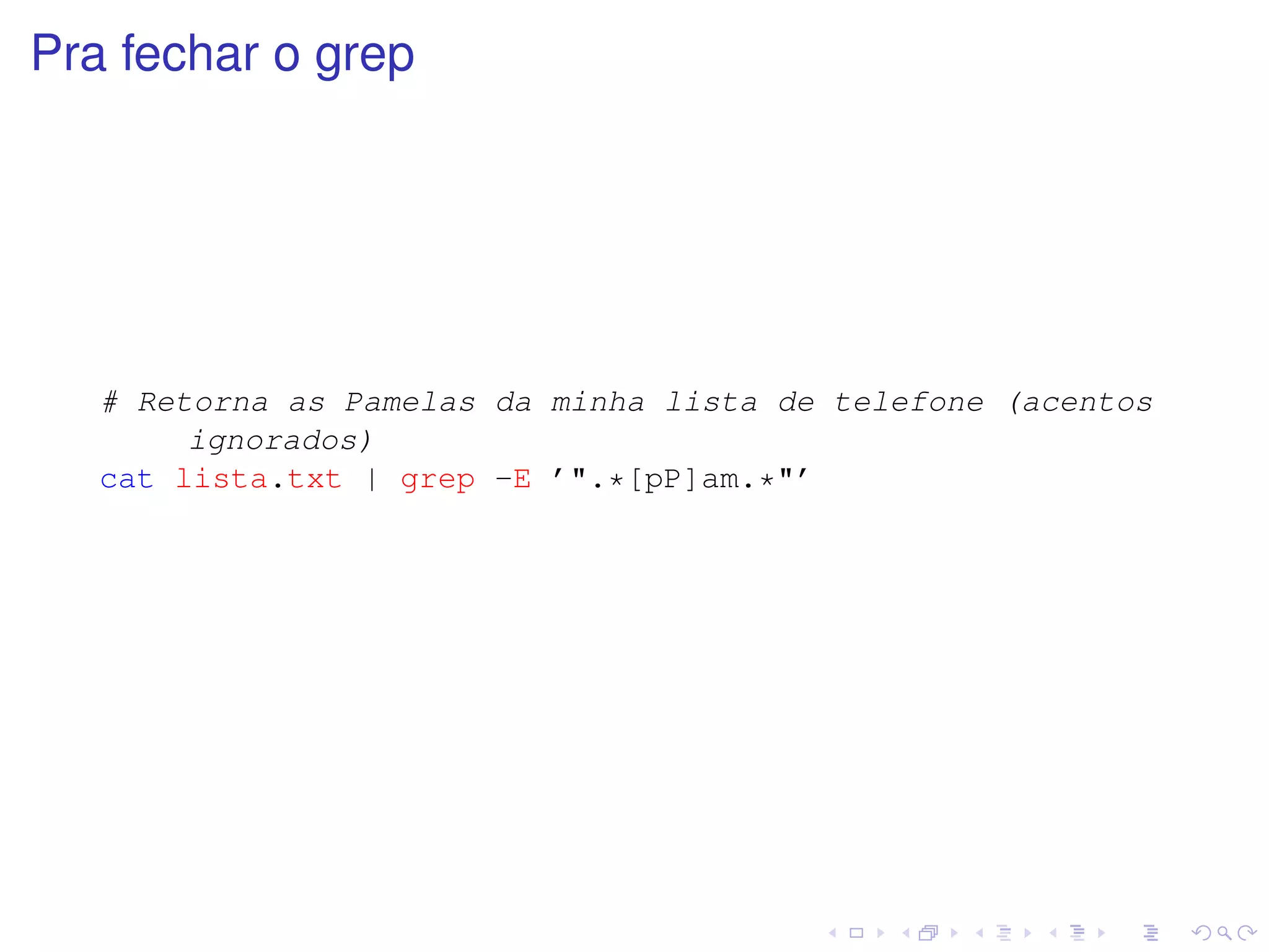 Pra fechar o grep




   # Retorna as Pamelas da minha lista de telefone (acentos
        ignorados)
   cat lista.txt | grep -E ’".*[pP]am.*"’
 
