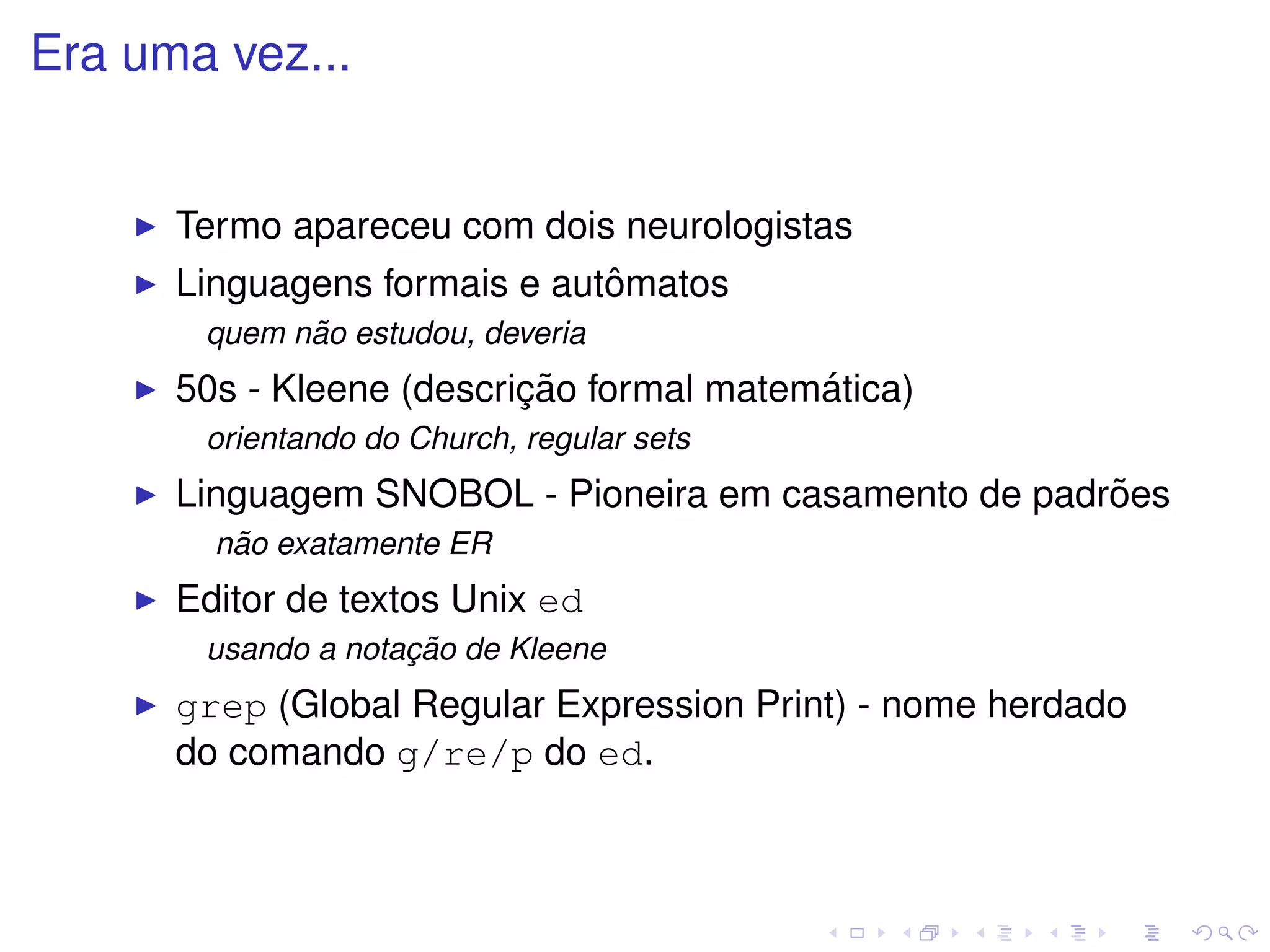 Era uma vez...


      Termo apareceu com dois neurologistas
                              ˆ
      Linguagens formais e automatos
             ˜
       quem nao estudou, deveria
                          ¸˜              ´
      50s - Kleene (descricao formal matematica)
       orientando do Church, regular sets
                                                      ˜
      Linguagem SNOBOL - Pioneira em casamento de padroes
         ˜
        nao exatamente ER
      Editor de textos Unix ed
                    ¸˜
       usando a notacao de Kleene
      grep (Global Regular Expression Print) - nome herdado
      do comando g/re/p do ed.
 