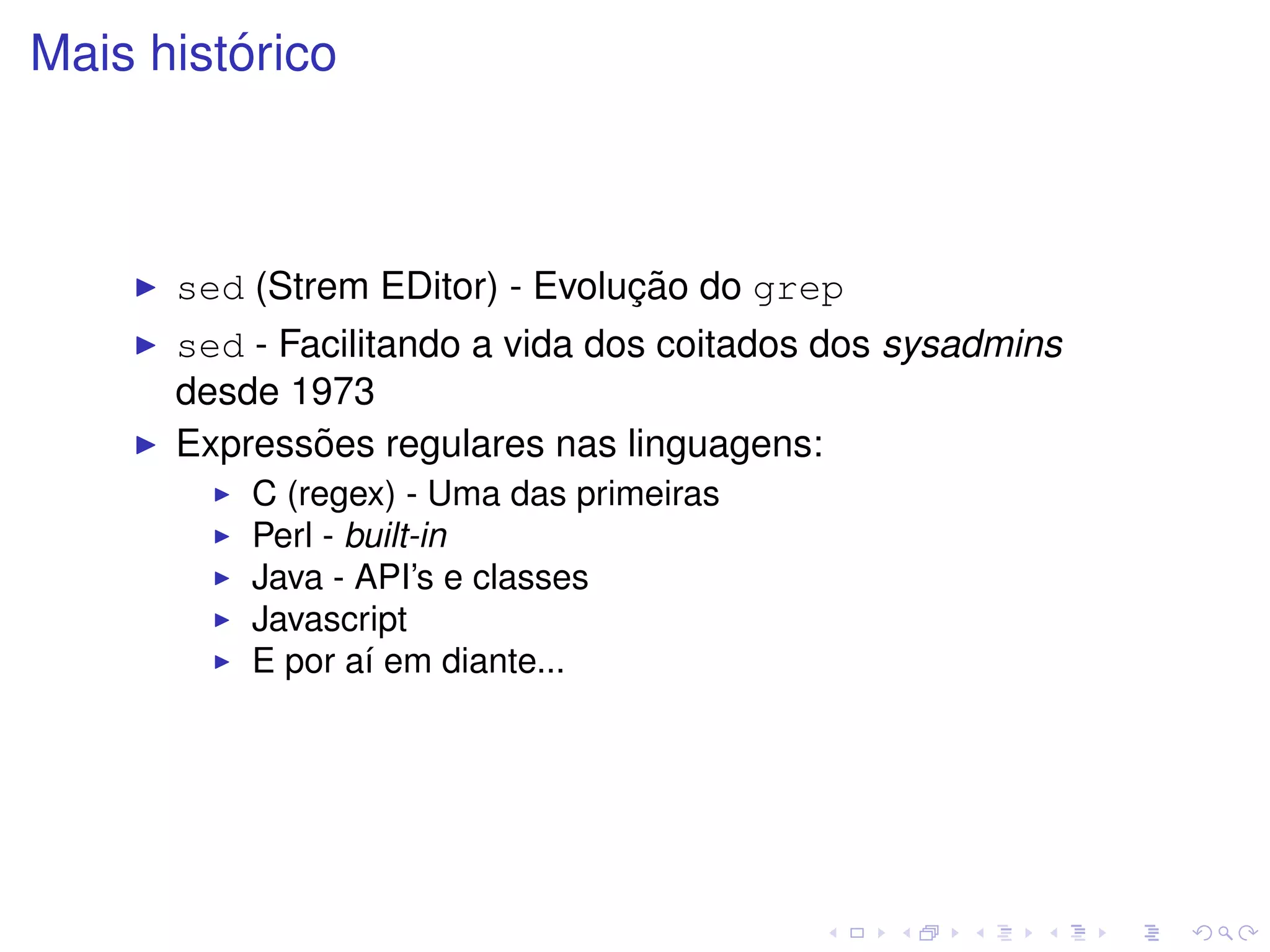 ´
Mais historico



                                ¸˜
      sed (Strem EDitor) - Evolucao do grep
      sed - Facilitando a vida dos coitados dos sysadmins
      desde 1973
              ˜
      Expressoes regulares nas linguagens:
          C (regex) - Uma das primeiras
          Perl - built-in
          Java - API’s e classes
          Javascript
          E por a´ em diante...
                  ı
 