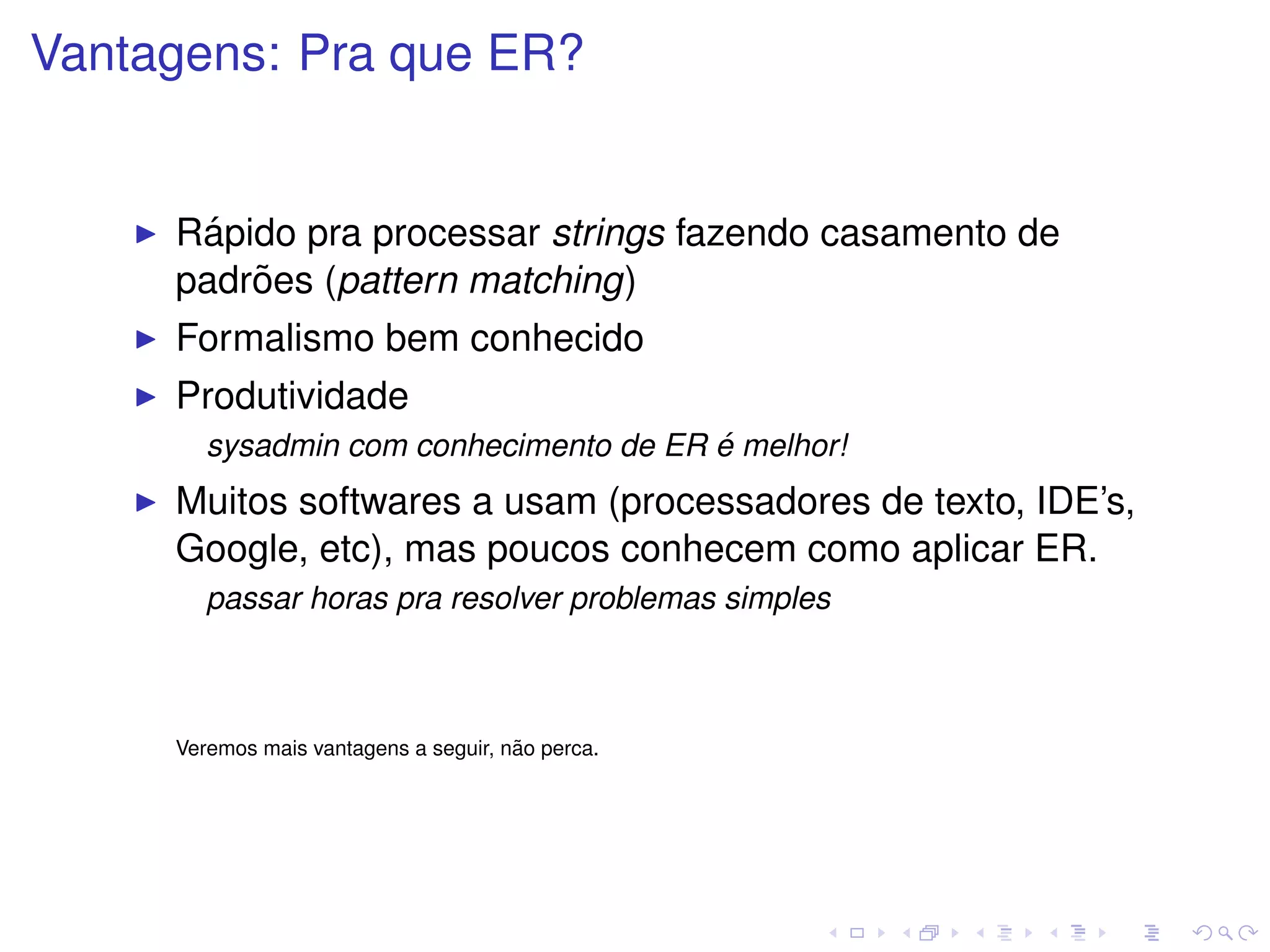 Vantagens: Pra que ER?


      ´
     Rapido pra processar strings fazendo casamento de
         ˜
     padroes (pattern matching)
     Formalismo bem conhecido
     Produtividade
                                        ´
        sysadmin com conhecimento de ER e melhor!
     Muitos softwares a usam (processadores de texto, IDE’s,
     Google, etc), mas poucos conhecem como aplicar ER.
        passar horas pra resolver problemas simples



                                       ˜
     Veremos mais vantagens a seguir, nao perca.
 