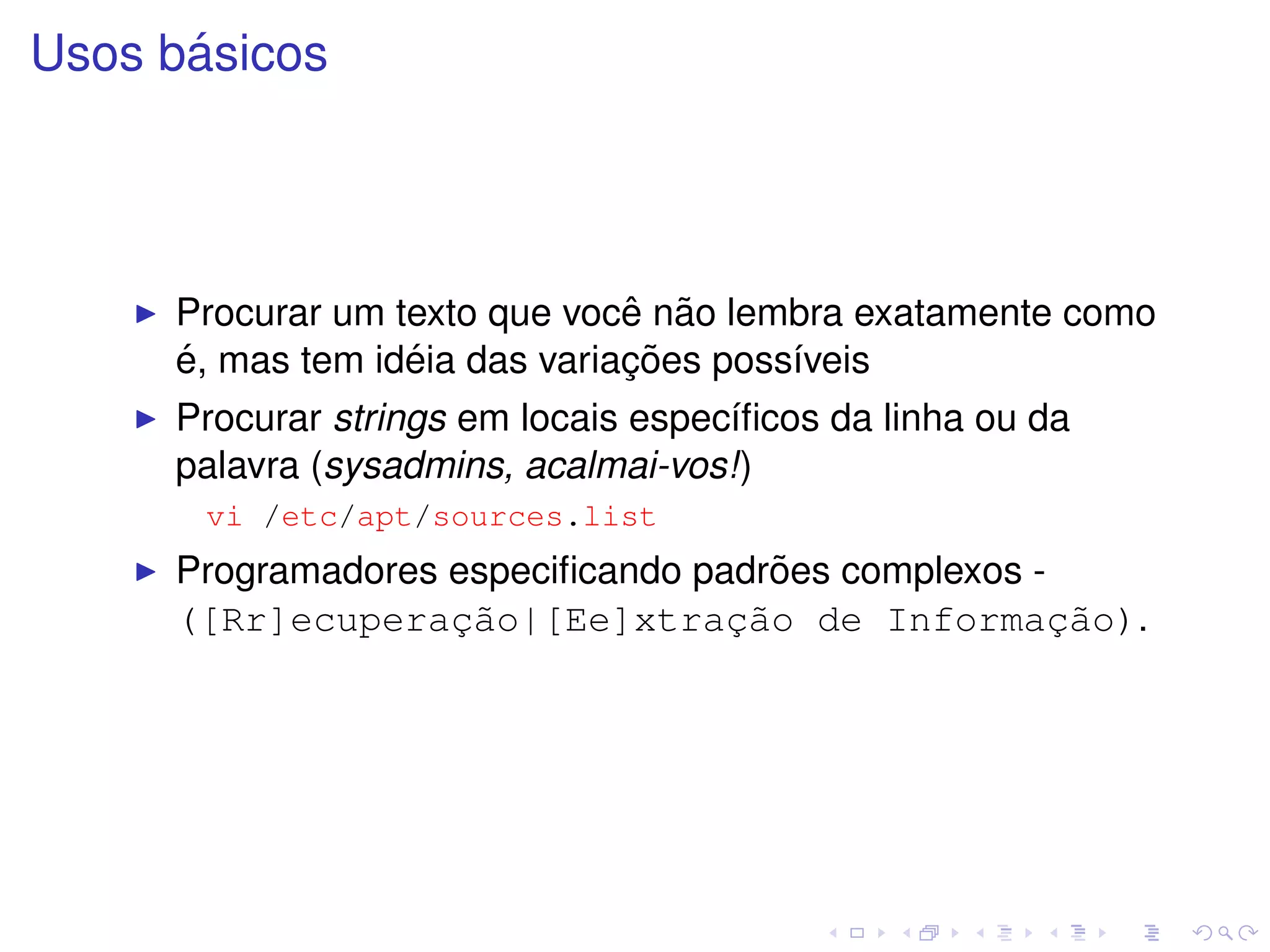 ´
Usos basicos




                               ˆ ˜
     Procurar um texto que voce nao lembra exatamente como
     ´            ´            ¸˜
     e, mas tem ideia das variacoes poss´veis
                                        ı
     Procurar strings em locais espec´ﬁcos da linha ou da
                                     ı
     palavra (sysadmins, acalmai-vos!)
       vi /etc/apt/sources.list
                                     ˜
     Programadores especiﬁcando padroes complexos -
     ([Rr]ecuperac˜o|[Ee]xtrac˜o de Informac˜o).
                   ¸a             ¸a                ¸a
 