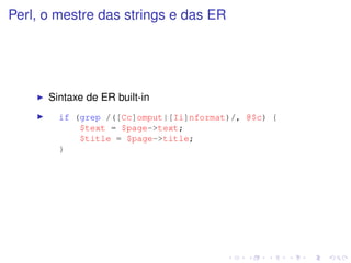 Perl, o mestre das strings e das ER




      Sintaxe de ER built-in
        if (grep /([Cc]omput|[Ii]nformat)/, @$c) {
            $text = $page->text;
            $title = $page->title;
        }
 