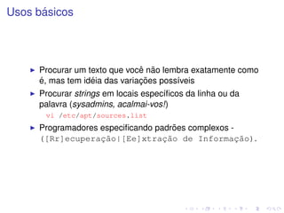 ´
Usos basicos




                               ˆ ˜
     Procurar um texto que voce nao lembra exatamente como
     ´            ´            ¸˜
     e, mas tem ideia das variacoes poss´veis
                                        ı
     Procurar strings em locais espec´ﬁcos da linha ou da
                                     ı
     palavra (sysadmins, acalmai-vos!)
       vi /etc/apt/sources.list
                                     ˜
     Programadores especiﬁcando padroes complexos -
     ([Rr]ecuperac˜o|[Ee]xtrac˜o de Informac˜o).
                   ¸a             ¸a                ¸a
 