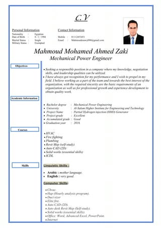 C.V
Mahmoud Mohamed Ahmed Zaki
Mechanical Power Engineer
Objectives
 Seeking a responsible position in a company where my knowledge, negotiation
skills, and leadership qualities can be utilized.
 I have always got recognition for my performance and I wish to propel in my
field. I believe working as a part of the team and towards the best interest of the
organization, with the required sincerity are the basic requirements of an
organization as well as for professional growth and experience development to
obtain quality work.
Academic Information
Mechanical Power Engineering Bachelor degree :
Al-Salam Higher Institute for Engineering and Technology University :
Partial Hydrogen injection (HHO) Generator Project Name :
Excellent Project grade :
Good Accumulated grade :
2016 Graduation year :
Courses
 HVAC
 Fire fighting
 Plumbing
 Revit Mep (self-study)
 Auto CAD (2D)
 Solid works (essential skills)
 ICDL
Skills Linguistic Skills :
 Arabic : mother language.
 English : very good.
Computer Skills:
 Chvac.
 Hap (Hourly analysis program).
 Duct sizer
 Elite fire.
 Auto CAD (2D).
 Auto desk Revit Mep (Self-study).
 Solid works (essential skills).
 Office: Word, Advanced Excel, PowerPoint.
 Internet
Contact InformationPersonal Information
EgyptianNationality :
01112453451Mobile :8 / 1 / 1994Date of Birth :
Mahmoudenawy090@gmail.comEmail :SingleMarital Status :
ExemptedMilitary Status :
 