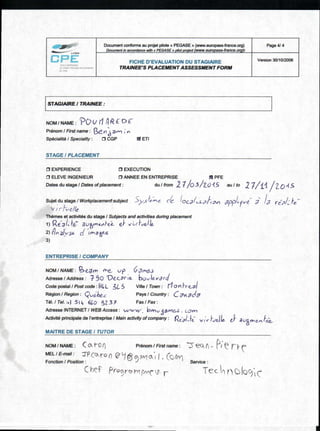 Document conforme au projet pilote « PEGASE » (www.europass-france.org )
Document in accordance with a PEGASE v pilot project (www.europass-france.org)t
Page 4/ 4
FICHE D'EVALUATION DU STAGIAIRE
TRAINEE'S PLACEMENT ASSESSMENT FORM
Version 30/10/2006
STAGIAIRE / TRAINEE :
NOM / NAME : ?DV 1REDE
Prenom / First name : Be_v-1 3v' ;
Speciality / Speciality : O CGP ETI
STAGE / PLACEMENT
0 EXPERIENCE 0 EXECUTION
CI ELEVE INGENIEUR 0 ANNEE EN ENTREPRISE SI PFE
Dates du stage / Dates of placement : du / from 2 I/0 5 / 2.0 '1 5 au / to 2 7 / ±4 /2_045
Sujet du stage / Workplacementsubject  , c Pe- ,,,,-..,:-, ( ,
1 CC a L ,JA0v1 app/ - r ve- I /a re 2/ fe,-
, , r ,,c//e
Themes et activites du stage / Subjects and activities during placement
1) R e.....3 0-0: 3 u4 0itiAkei_ el" viA-1-,,die..
2) (4( n giyse di /tmae--.S
3)
ENTREPRISE I COMPANY
NOM / NAME : 'a $_7m Ole. vp . Gge,63
Adresse / Address : 75o Vecarte. butilererci
Code postal / Post code :I-alt L 3L. 5 Ville / Town : 140 n Frt-V/
Region / Region : (t/ue:lace Pays / Country : C Fn.gC"I
Tel. / Tel. :+l SI 4 660 S2 3 I Fax / Fax :
Adresse INTERNET / WEB Access : vv'w v v bmvSgerte-S . con-)
neR1-1-e: str.(-- t'aelie- e; ale_..),..,tei_..
MAITRE DE STAGE / TUTOR
Activite principale de I'entreprise / Main activity of company :
NOM / NAME : Ca I-o() Prenom I First name : _) -eck n -
MEL / E-mail : -IP cc). ron 0 11gowoH. (Mil/
Fonction / Position : Service :
C Procroivr re4c r Tec nutoci(c
 