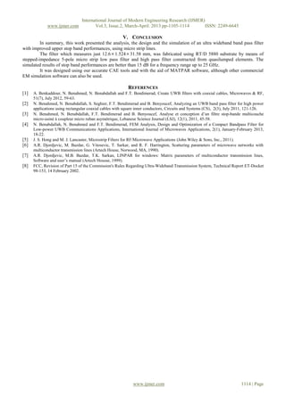 International Journal of Modern Engineering Research (IJMER)
www.ijmer.com Vol.3, Issue.2, March-April. 2013 pp-1105-1114 ISSN: 2249-6645
www.ijmer.com 1114 | Page
V. CONCLUSION
In summary, this work presented the analysis, the design and the simulation of an ultra wideband band pass filter
with improved upper stop band performances, using micro strip lines.
The filter which measures just 12.61.52431.58 mm, was fabricated using RT/D 5880 substrate by means of
stepped-impedance 5-pole micro strip low pass filter and high pass filter constructed from quasilumped elements. The
simulated results of stop band performances are better than 15 dB for a frequency range up to 25 GHz.
It was designed using our accurate CAE tools and with the aid of MATPAR software, although other commercial
EM simulation software can also be used.
REFERENCES
[1] A. Benkaddour, N. Benahmed, N. Benabdallah and F.T. Bendimerad, Create UWB filters with coaxial cables, Microwaves & RF,
51(7), July 2012, 59-63.
[2] N. Benahmed, N. Benabdallah, S. Seghier, F.T. Bendimerad and B. Benyoucef, Analyzing an UWB band pass filter for high power
applications using rectangular coaxial cables with square inner conductors, Circuits and Systems (CS), 2(3), July 2011, 121-126.
[3] N. Benahmed, N. Benabdallah, F.T. Bendimerad and B. Benyoucef, Analyse et conception d’un filtre stop-bande multicouche
micro-usiné à coupleur micro ruban asymétrique, Lebanese Science Journal (LSJ), 12(1), 2011, 45-58.
[4] N. Benabdallah, N. Benahmed and F.T. Bendimerad, FEM Analysis, Design and Optimization of a Compact Bandpass Filter for
Low-power UWB Communications Applications, International Journal of Microwaves Applications, 2(1), January-February 2013,
18-22.
[5] J. S. Hong and M. J. Lancaster, Microstrip Filters for RF/Microwave Applications (John Wiley & Sons, Inc., 2011).
[6] A.R. Djordjevic, M. Bazdar, G. Vitosevic, T. Sarkar, and R. F. Harrington, Scattering parameters of microwave networks with
multiconductor transmission lines (Artech House, Norwood, MA, 1990).
[7] A.R. Djordjevic, M.B. Bazdar, T.K. Sarkan, LINPAR for windows: Matrix parameters of multiconductor transmission lines,
Software and user’s manual (Artech Housse, 1999).
[8] FCC, Revision of Part 15 of the Commission's Rules Regarding Ultra-Wideband Transmission System, Technical Report ET-Docket
98-153, 14 February 2002.
 