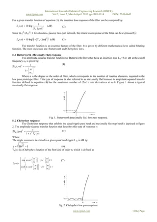 International Journal of Modern Engineering Research (IJMER)
www.ijmer.com Vol.3, Issue.2, March-April. 2013 pp-1105-1114 ISSN: 2249-6645
www.ijmer.com 1106 | Page
For a given transfer function of equation (1), the insertion loss response of the filter can be computed by:
)(
)(
1
log10)( 2
21
dB
jS
LA

  (2)
Since |S11|2
+|S21|2
=1 for a lossless, passive two-port network, the return loss response of the filter can be expressed by:
  )()(1log10)(
2
21 dBjSLR   (3)
The transfer function is an essential feature of the filter. It is given by different mathematical laws called filtering
function. The most ones used are: Butterworth and Chebyshev laws.
II.1 Butterworth (Maximally Flat) response
The amplitude-squared transfer function for Butterworth filters that have an insertion loss LAr=3.01 dB at the cutoff
frequency ωc is given by:
n
c
j .2
2
1
1
)(










21S
(4)
Where n is the degree or the order of filter, which corresponds to the number of reactive elements, required in the
low pass prototype filter. This type of response is also referred to as maximally flat because its amplitude-squared transfer
function defined in equation (4) has the maximum number of (2n-1) zero derivatives at ω=0. Figure 1 shows a typical
maximally flat response.
Fig. 1. Butterworth (maximally flat) low pass response.
II.2 Chebyshev response
The Chebyshev response that exhibits the equal-ripple pass band and maximally flat stop band is depicted in figure
2. The amplitude-squared transfer function that describes this type of response is:
)(1
1
)( 22
2


nT
j

21S (5)
Where:
The ripple constant ε is related to a given pass band ripple LAr in dB by:
110 10

ArL
 (6)
Tn(ω) is a Chebyshev function of the first kind of order n, which is defined as






































1coshcosh
1coscos
)(
1
1
cc
cc
n
forn
forn
T









(7)
Fig. 2. Chebyshev low pass response.
 