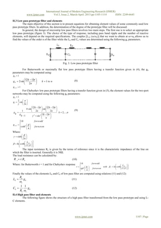 International Journal of Modern Engineering Research (IJMER)
www.ijmer.com Vol.3, Issue.2, March-April. 2013 pp-1105-1114 ISSN: 2249-6645
www.ijmer.com 1107 | Page
II.3 Low pass prototype filter and elements
The main objective of this section is to present equations for obtaining element values of some commonly used low
pass prototype filters. In addition, the determination of the degree of the prototype filter will be discussed.
In general, the design of microstrip low pass filters involves two main steps. The first one is to select an appropriate
low pass prototype (figure 3). The choice of the type of response, including pass band ripple and the number of reactive
elements, will depend on the required specifications. The couples [LA; (ω/ωc)] that we want to obtain at ω=ωa allows us to
find the values of the order n of the filter while the Lk and Ck values are determined using the following gk parameters.
Fig. 3. Low pass prototype filter
For Butterworth or maximally flat low pass prototype filters having a transfer function given in (4), the gk
parameters may be computed using:
10 g
  ntok
n
k
gk 1
2
12
sin2 




 

 (8)
11 ng
For Chebyshev low pass prototype filters having a transfer function given in (5), the element values for the two-port
networks may be computed using the following gk parameters:
10 g







n
g
2
sin
2
1


   
 
nk
n
k
n
k
n
k
k
gk
g ,...,2
1
sin
2
32
sin
2
12
sin4
1
1
22






 






 





 





(9)











evennfor
oddnfor
gn
4
coth
0.1
21 
Where:







n2
sinh















37.17
cothln ArL

The input resistance Re is given by the terms of reference since it is the characteristic impedance of the line on
which the filter is inserted. Generally it is 50Ω.
The load resistance can be calculated by:
es RrR . (10)
Where: for Butterworth r = 1 and for Chebyshev response
























37.17
coth
4
0.1
2
Ar
rr
L
Inwith
evennfortgh
oddnfor
r 
Finally the values of the elements Lk and Ck of low pass filter are computed using relations (11) and (12):
k
c
e
k g
R
L

 (11)
k
ce
k g
R
C

11
 (12)
II.4 High pass filter and elements
The following figure shows the structure of a high pass filter transformed from the low pass prototype and using L-
C elements.
 
