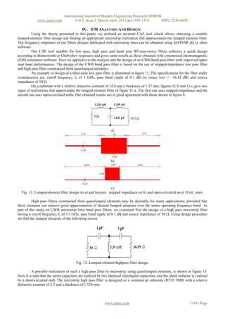 International Journal of Modern Engineering Research (IJMER)
www.ijmer.com Vol.3, Issue.2, March-April. 2013 pp-1105-1114 ISSN: 2249-6645
www.ijmer.com 1110 | Page
IV. EM ANALYSES AND DESIGN
Using the theory presented in this paper, we realized an accurate CAE tool which allows obtaining a suitable
lumped-element filter design and finding an appropriate microstrip realization that approximates the lumped element filter.
The frequency responses of our filters designs fabricated with microstrip lines can be obtained using MATPAR [6] or other
software.
Our CAE tool suitable for low pass, high pass and band pass RF/microwave filters achieves a quick design
according to Butterworth or Chebyshev responses and gives same results as those obtained with commercial electromagnetic
(EM) simulation software. Here we applied it to the analysis and the design of an UWB band pass filter with improved upper
stop band performances. The design of the UWB band pass filter is based on the use of stepped-impedance low pass filter
and high pass filter constructed from quasilumped elements.
An example of design of a three-pole low pass filter is illustrated in figure 11. The specifications for the filter under
consideration are: cutoff frequency fc of 1 GHz, pass band ripple of 0.1 dB (or return loss < –16.42 dB) and source
impedance of 50 Ω.
On a substrate with a relative dielectric constant of 10.8 and a thickness of 1.27 mm, figures 11-b and 11-c give two
types of realizations that approximate the lumped element filter of figure 11-a. The first one uses stepped-impedance and the
second one uses open-circuited stubs. Our obtained results are in good agreement with those shown in figure 8.
a)
b)
c)
Fig. 11. Lumped-element filter design on a) and layouts: stepped impedance on b) and open-circuited on c) (Unit: mm).
High pass filters constructed from quasilumped elements may be desirable for many applications, provided that
these elements can achieve good approximation of desired lumped elements over the entire operating frequency band. As
part of this study on UWB microstrip lines band pass filters, we examined first the design of a high pass microstrip filter
having a cutoff frequency fc of 3.1 GHz, pass band ripple of 0.1 dB and source impedance of 50 Ω. Using design procedure
we find the lumped elements of the following circuit.
Fig. 12. Lumped-element highpass filter design.
A possible realization of such a high pass filter in microstrip, using quasilumped elements, is shown in figure 13.
Here it is seen that the series capacitors are realized by two identical interdigital capacitors, and the shunt inductor is realized
by a short-circuited stub. The microstrip high pass filter is designed on a commercial substrate (RT/D 5880) with a relative
dielectric constant of 2.2 and a thickness of 1.524 mm.
 