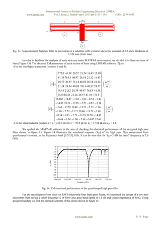 International Journal of Modern Engineering Research (IJMER)
www.ijmer.com Vol.3, Issue.2, March-April. 2013 pp-1105-1114 ISSN: 2249-6645
www.ijmer.com 1111 | Page
Fig. 13. A quasilumped highpass filter in microstrip on a substrate with a relative dielectric constant of 2.2 and a thickness of
1.524 mm (Unit: mm).
In order to facilitate the analysis of such structure under MATPAR environment, we divided it to three sections of
lines (Figure 13). The obtained EM parameters of each section of lines using LINPAR software [7] are:
- For the interdigital capacitors (sections 1 and 3):
  


























m
nH
L
9.77138.4157.2824.2143.1610,13
38.413.76397.4034.2812,2143.16
57.2897.404.76189.4034.2824.21
24.2134.2889.404.76197.4057.28
43.1612.2134.2897.403.76338.41
10.1343.1624.2157.2838.410.772
  
































m
pF
C
46.3247.1468.206.154.044.0
47.1420.3928.1323.285.054.0
68.221.1340.3921.1323.206.1
06.123.221.1340.3928.1368.2
54.085.023.228.1320.3947.14
44.054.006.168.247.14460.32
- For the shunt inductor (section 2): L = 218.0 nH/m; C = 96.8 pF/m; Zc = 47.52 Ω and εeff = 1.4.
We applied the MATPAR software in the aim of checking the electrical performance of the designed high pass
filter shown in figure 13. Figure 14 illustrates the simulated response (S21) of the high pass filter constructed from
quasilumped elements, in the frequency band [0.2-25] GHz. It can be seen that for S21=-3 dB the cutoff frequency is 2.9
GHz.
0,00E+000 5,00E+009 1,00E+010 1,50E+010 2,00E+010 2,50E+010
-110
-100
-90
-80
-70
-60
-50
-40
-30
-20
-10
0
10
S21
(dB)
Frequency (Hz)
Fig. 14. EM simulated performance of the quasilumped high pass filter.
For the second part of our study on UWB microstrip lines band pass filters, we examined the design of a low pass
microstrip filter having a cutoff frequency fc of 10.6 GHz, pass band ripple of 0.1 dB and source impedance of 50 Ω. Using
design procedure we find the lumped elements of the circuit shown in figure 15.
 