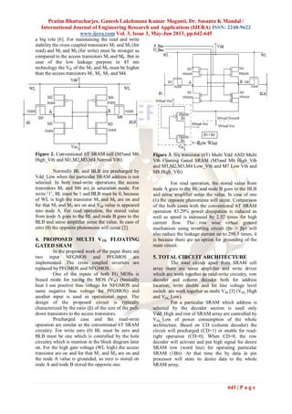 Pratim Bhattacharjee, Ganesh Lakshmana Kumar Moganti, Dr. Susanta K Mandal /
International Journal of Engineering Research and Applications (IJERA) ISSN: 2248-9622
www.ijera.com Vol. 3, Issue 3, May-Jun 2013, pp.642-645
643 | P a g e
a big role [6]. For maintaining the read and write
stability the cross coupled transistors M1 and M3 (for
read) and M2 and M4 (for write) must be stronger as
compared to the access transistors M5 and M6. But in
case of the low leakage purpose in 45 nm
technology the Vth of the M5 and M6 must be higher
than the access transistors M1, M2, M3, and M4.
Figure 2. Conventional 6T SRAM cell (M5and M6
High_Vth and M1,M2,M3,M4 Normal Vth)
Normally BL and BLB are precharged by
Vdd_Low when the particular SRAM address is not
selected. In both read-write operations the access
transistors M5 and M6 are in saturation mode. For
write „1‟, BL must be 1 and BLB must be 0, because
of WL is high the transistor M5 and M6 are on and
for that M2 and M3 are on and Vdd value is appeared
into node A. For read operation, the stored value
from node A goes to the BL and node B goes to the
BLB and sense amplifier sense the value. In case of
zero (0) the opposite phenomena will occur [2].
4. PROPOSED MULTI VTH FLOATING
GATED SRAM
In the proposed work of the paper there are
two input NFGMOS and PFGMOS are
implemented. The cross coupled inverters are
replaced by PFGMOS and NFGMOS.
One of the inputs of both FG_MOSs is
biased mode for tuning the MOS (Vth) (basically
hear I use positive bias voltage for NFGMOS and
same negative bias voltage for PFGMOS) and
another input is used as operational input. The
design of the proposed circuit is typically
characterized by the ratio (β) of the size of the pull-
down transistors to the access transistors.
Precharged case and the read-write
operation are similar as the conventional 6T SRAM
circuitry. For write zero (0) BL must be zero and
BLB must be one which is controlled by the hole
circuitry which is mention in the block diagram later
on. For the high gate voltage (WL high) the access
transistor are on and for that M1 and M4 are on and
the node A value is grounded, so zero is stored on
node A and node B stored the opposite one.
Figure 3. Six transistor (6T) Multi Vdd AND Multi
Vth Floating Gated SRAM (M5and M6 High_Vth
and M1,M2,M3,M4 Low_Vth and M7 Low Vth and
M8 High_Vth)
For read operation, the stored value from
node A goes to the BL and node B goes to the BLB
and sense amplifier sense the value. In case of one
(1) the opposite phenomena will occur. Comparison
of the both cases with the conventional 6T SRAM
operation 83.29% power dissipation is reduced as
well as speed is increased by 2.52 times for high
current flow. The row wise virtual ground
mechanism using inverting circuit (βn > βp) will
also reduce the leakage current up to 290.5 times, it
is because there are no option for grounding of the
main circuit.
5. TOTAL CIRCUIT ARCHITECTURE
The total circuit apart from SRAM cell
array there are sense amplifier and write driver
which are work together as read-write circuitry, row
decoder and column decoder both for address
location, write enable and bit line voltage level
switch are work together as multi Vdd [3] (Vdd_High
and Vdd_Low).
For a particular SRAM which address is
selected by the decoder section is used only
Vdd_High and rest of SRAM array are controlled by
Vdd_Low of power consumption of the whole
architecture. Based on CD (column decoder) the
circuit will precharged (CD=1) or enable for read-
right operation (CD=0). When CD=0, the row
decoder will activate and put high signal for desire
SRAM row (word line) for operating particular
SRAM (1Bit). At that time the by data in pin
processor will store its desire data to the whole
SRAM array.
 