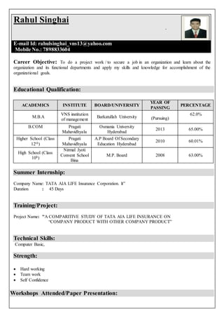 Career Objective: To do a project work / to secure a job in an organization and learn about the
organization and its functional departments and apply my skills and knowledge for accomplishment of the
organizational goals.
Educational Qualification:
ACADEMICS INSTITUTE BOARD/UNIVERSITY
YEAR OF
PASSING
PERCENTAGE
M.B.A
VNS institution
of management
Barkatullah University (Pursuing)
62.0%
B.COM Pragati
Mahavidhyala
Osmania University
Hyderabad
2013 65.00%
Higher School (Class
12th)
Pragati
Mahavidhyala
A.P Board Of Secondary
Education Hyderabad
2010 60.01%
High School (Class
10h)
Nirmal Jyoti
Convent School
Bina
M.P. Board 2008 63.00%
Summer Internship:
Company Name: TATA AIA LIFE Insurance Corporation. lt”
Duration : 45 Days
Training/Project:
Project Name: "A COMPARITIVE STUDY OF TATA AIA LIFE INSURANCE ON
“COMPANY PRODUCT WITH OTHER COMPANY PRODUCT”
Technical Skills:
Computer Basic,
Strength:
 Hard working
 Team work
 Self Confidence
Workshops Attended/Paper Presentation:
Rahul Singhai
.
E-mail Id: rahulsinghai_vns13@yahoo.com
Mobile No.: 7898833604
 
