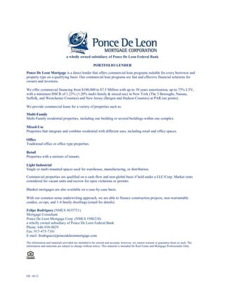 FR: 10/15
a wholly owned subsidiary of Ponce De Leon Federal Bank
PORTFOLIO LENDER
Ponce De Leon Mortgage is a direct lender that offers commercial loan programs suitable for every borrower and
property type on a qualifying basis. Our commercial loan programs are fast and effective financial solutions for
owners and investors.
We offer commercial financing from $100,000 to $7.5 Million with up-to 30 years amortization, up-to 75% LTV,
with a minimum DSCR of 1.25% (1.20% multi-family & mixed-use) in New York (The 5 Boroughs, Nassau,
Suffolk, and Westchester Counties) and New Jersey (Bergen and Hudson Counties) at PAR (no points).
We provide commercial loans for a variety of properties such as:
Multi-Family
Multi-Family residential properties, including one building or several buildings within one complex.
Mixed-Use
Properties that integrate and combine residential with different uses, including retail and office spaces.
Office
Traditional office or office type properties.
Retail
Properties with a mixture of tenants.
Light Industrial
Single or multi-tenanted spaces used for warehouse, manufacturing, or distribution.
Commercial properties are qualified on a cash-flow and non-global basis if held under a LLC/Corp. Market rents
considered for vacant units and escrow for open violations or permits.
Blanket mortgages are also available on a case-by-case basis.
With our common sense underwriting approach, we are able to finance construction projects, non-warrantable
condos, co-ops, and 1-4 family dwellings (email for details).
Felipe Rodriguez (NMLS #635751)
Mortgage Consultant
Ponce De Leon Mortgage Corp. (NMLS #506234)
a wholly owned subsidiary of Ponce De Leon Federal Bank
Phone: 646-938-0029
Fax: 917-473-7101
E-mail: frodriguez@poncedeleonmortgage.com
The information and materials provided are intended to be current and accurate, however, we cannot warrant or guarantee them as such. The
information and materials are subject to change without notice. This material is intended for Real Estate and Mortgage Professionals Only.
 