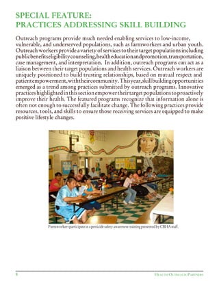 SPECIAL FEATURE:
PRACTICES ADDRESSING SKILL BUILDING
Outreach programs provide much needed enabling services to low-income,
vulnerable, and underserved populations, such as farmworkers and urban youth.
Outreachworkersprovideavarietyofservicestotheirtargetpopulationsincluding
publicbenefitseligibilitycounseling,healtheducationandpromotion,transportation,
case management, and interpretation. In addition, outreach programs can act as a
liaison between their target populations and health services. Outreach workers are
uniquely positioned to build trusting relationships, based on mutual respect and
patientempowerment,withtheircommunity.Thisyear,skillbuildingopportunities
emerged as a trend among practices submitted by outreach programs. Innovative
practiceshighlightedinthissectionempowertheirtargetpopulationstoproactively
improve their health. The featured programs recognize that information alone is
often not enough to successfully facilitate change. The following practices provide
resources, tools, and skills to ensure those receiving services are equipped to make
positive lifestyle changes.
8 HEALTH OUTREACH PARTNERS
FarmworkersparticipateinapesticidesafetyawarenesstrainingpresentedbyCBHAstaff.
 