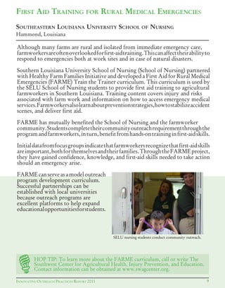 INNOVATIVE OUTREACH PRACTICES REPORT 2011
Although many farms are rural and isolated from immediate emergency care,
farmworkersareoftenoverlookedforfirst-aidtraining.Thiscanaffecttheirabilityto
respond to emergencies both at work sites and in case of natural disasters.
Southern Louisiana University School of Nursing (School of Nursing) partnered
with Healthy Farm Families Initiative and developed a First Aid for Rural Medical
Emergencies (FARME) Train the Trainer curriculum. This curriculum is used by
the SELU School of Nursing students to provide first aid training to agricultural
farmworkers in Southern Louisiana. Training content covers injury and risks
associated with farm work and information on how to access emergency medical
services.Farmworkersalsolearnaboutpreventionstrategies,howtostabilizeaccident
scenes, and deliver first aid.
FARME has mutually benefited the School of Nursing and the farmworker
community.Studentscompletetheircommunityoutreachrequirementthroughthe
programandfarmworkers,inturn,benefitfromhands-ontraininginfirst-aidskills.
Initialdatafromfocusgroupsindicatethatfarmworkersrecognizethatfirst-aidskills
areimportant,bothforthemselvesandtheirfamilies.ThroughtheFARMEproject,
they have gained confidence, knowledge, and first-aid skills needed to take action
should an emergency arise.
FARMEcanserveasamodeloutreach
program development curriculum.
Successful partnerships can be
established with local universities
because outreach programs are
excellent platforms to help expand
educationalopportunitiesforstudents.
9
FIRST AID TRAINING FOR RURAL MEDICAL EMERGENCIES
SOUTHEASTERN LOUISIANA UNIVERSITY SCHOOL OF NURSING
Hammond, Louisiana
SELU nursing students conduct community outreach.
HOP TIP: To learn more about the FARME curriculum, call or write The
Southwest Center for Agricultural Health, Injury Prevention, and Education.
Contact information can be obtained at www.swagcenter.org.
 