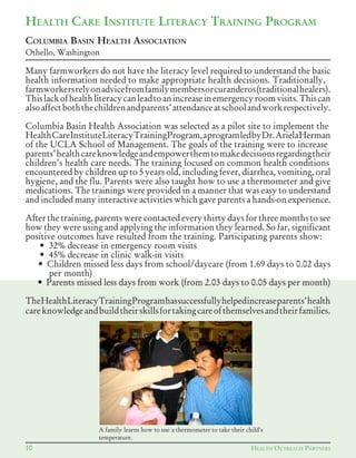 Many farmworkers do not have the literacy level required to understand the basic
health information needed to make appropriate health decisions. Traditionally,
farmworkersrelyonadvicefromfamilymembersorcuranderos(traditionalhealers).
Thislackofhealthliteracycanleadtoanincreaseinemergencyroomvisits.Thiscan
alsoaffectboththechildrenandparents’attendanceatschoolandworkrespectively.
Columbia Basin Health Association was selected as a pilot site to implement the
HealthCareInstituteLiteracyTrainingProgram,aprogramledbyDr.ArielaHerman
of the UCLA School of Management. The goals of the training were to increase
parents’healthcareknowledgeandempowerthemtomakedecisionsregardingtheir
children’s health care needs. The training focused on common health conditions
encountered by children up to 5 years old, including fever, diarrhea, vomiting, oral
hygiene, and the flu. Parents were also taught how to use a thermometer and give
medications. The trainings were provided in a manner that was easy to understand
and included many interactive activities which gave parents a hands-on experience.
After the training, parents were contacted every thirty days for three months to see
how they were using and applying the information they learned. So far, significant
positive outcomes have resulted from the training. Participating parents show:
						•		32%	decrease	in	emergency	room	visits
						•		45%	decrease	in	clinic	walk-in	visits
						•		Children	missed	less	days	from	school/daycare	(from	1.69	days	to	0.02	days	
per month)
						•		Parents	missed	less	days	from	work	(from	2.03	days	to	0.05	days	per	month)
TheHealthLiteracyTrainingProgramhassuccessfullyhelpedincreaseparents'health
careknowledgeandbuildtheirskillsfortakingcareofthemselvesandtheirfamilies.
HEALTH CARE INSTITUTE LITERACY TRAINING PROGRAM
COLUMBIA BASIN HEALTH ASSOCIATION
Othello, Washington
10 HEALTH OUTREACH PARTNERS
A family learns how to use a thermometer to take their child's
temperature.
 
