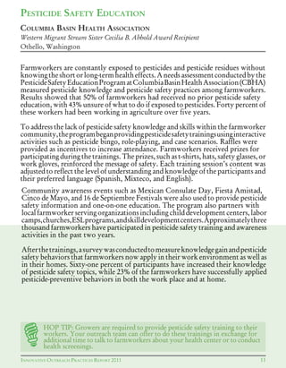 AINNOVATIVE OUTREACH PRACTICES REPORT 2011
Farmworkers are constantly exposed to pesticides and pesticide residues without
knowingtheshortorlong-termhealtheffects.Aneedsassessmentconductedbythe
PesticideSafetyEducationProgramatColumbiaBasinHealthAssociation(CBHA)
measured pesticide knowledge and pesticide safety practices among farmworkers.
Results	showed	that	50%	of	farmworkers	had	received	no	prior	pesticide	safety	
education,	with	43%	unsure	of	what	to	do	if	exposed	to	pesticides.	Forty	percent	of	
these workers had been working in agriculture over five years.
To address the lack of pesticide safety knowledge and skills within the farmworker
community,theprogrambeganprovidingpesticidesafetytrainingsusinginteractive
activities such as pesticide bingo, role-playing, and case scenarios. Raffles were
provided as incentives to increase attendance. Farmworkers received prizes for
participating during the trainings. The prizes, such as t-shirts, hats, safety glasses, or
work gloves, reinforced the message of safety. Each training session’s content was
adjusted to reflect the level of understanding and knowledge of the participants and
their preferred language (Spanish, Mixteco, and English).
11INNOVATIVE OUTREACH PRACTICES REPORT 2011
HOP TIP: Growers are required to provide pesticide safety training to their
workers. Your outreach team can offer to do these trainings in exchange for
additional time to talk to farmworkers about your health center or to conduct
health screenings.
PESTICIDE SAFETY EDUCATION
Community awareness events such as Mexican Consulate Day, Fiesta Amistad,
Cinco de Mayo, and 16 de Septiembre Festivals were also used to provide pesticide
safety information and one-on-one education. The program also partners with
local farmworker serving organizations including child developmentcenters, labor
camps,churches,ESLprograms,andskilldevelopmentcenters.Approximatelythree
thousand farmworkers have participated in pesticide safety training and awareness
activities in the past two years.
Afterthetrainings,asurveywasconductedtomeasureknowledgegainandpesticide
safety behaviors that farmworkers now apply in their work environment as well as
in their homes. Sixty-one percent of participants have increased their knowledge
of	pesticide	safety	topics,	while	23%	of	the	farmworkers	have	successfully	applied	
pesticide-preventive behaviors in both the work place and at home.
COLUMBIA BASIN HEALTH ASSOCIATION
Western Migrant Stream Sister Cecilia B. Abhold Award Recipient
Othello, Washington
 