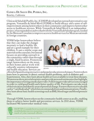 INNOVATIVE OUTREACH PRACTICES REPORT 2011
ClinicasdeSaluddelPueblo,Inc.(CDSDP)developedanoutreachpreventativecare
program, Ventanilla de Salud Movil (VDSM) to build efficacy and a sense of self-
empowerment among farmworkers in their community and improve farmworker
access to healthcare services. While Ventanilla de Salud Movil is an independent
project,ithasexpandedonandworkedwiththeVentanilladeSaludprogram,funded
bytheMexicanConsulatetoimproveaccesstohealthservicesforMexicannationals
in foreign countries.
VDSM helps farmworkers believe
that they can make the changes
necessary to lead a healthy life
and set a good example for their
children. It uses a similar scope and
materialsastheconsulate,butinstead
focuses on providing outreach in
the community rather than through
a single, fixed location. Promotoras
target farmworkers on the street,
in their homes and at work with
culturally sensitive information
and health education. Services are
offeredinSpanishusinginteractiveandpopulareducationtechniques.Farmworkers
learn how to prevent or detect various health problems, such as diabetes and
hypertension.Also,theylearnabouthealthservicesavailabletotreatthesediseases.
Promotorasshowpictorialstatisticsandprovidepersonaltestimoniesthathighlight
theimportanceofseeingamedicalprovider.Followingprovideradviceisencouraged
in order to yield good health and a better quality of life. Participants can take stock
oftheirsituationandidentifyareasofpotentialchange.Farmworkersreceiveahealth
cardor“cartilladesalud”whichlistsrecommendedtestsandimmunizations.Finally,
theylearnaboutbasichealthscreeningssuchasBMI,bloodsugarandbloodpressure
tests.
ThroughVDSM,farmworkersseethecommunityhealthcenterasanally,enabling
them to achieve better health and prevention services. In 2010 alone, VDSM
facilitated 980 farmworker medical visits.
13
TARGETING SEASONAL FARMWORKERS FOR PREVENTATIVE CARE
CLINICA DE SALUD DEL PUEBLO, INC.
Brawley, California
PromotorasworkingwithVentanilladeSaludMovilposefora
picture.
HOPTIP:Considerhowtocreativelyuseexistingcommunitycollaborationsand
establishedprojectstomaximizeyourresources.Strategicpartnershipsextendthe
reach of your outreach efforts.
 