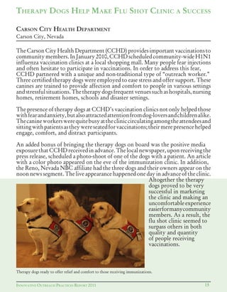 INNOVATIVE OUTREACH PRACTICES REPORT 2011 15
THERAPY DOGS HELP MAKE FLU SHOT CLINIC A SUCCESS
The Carson City Health Department (CCHD) provides important vaccinations to
communitymembers.InJanuary2010, CCHDscheduledcommunity-wideH1N1
influenza vaccination clinics at a local shopping mall. Many people fear injections
and often hesitate to participate in vaccinations. In order to address this fear,
CCHD partnered with a unique and non-traditional type of “outreach worker.”
Three certified therapy dogs were employed to ease stress and offer support. These
canines are trained to provide affection and comfort to people in various settings
andstressfulsituations.Thetherapydogsfrequentvenuessuchashospitals,nursing
homes, retirement homes, schools and disaster settings.
The presence of therapy dogs at CCHD’s vaccination clinics not only helped those
withfearandanxiety,butalsoattractedattentionfromdog-loversandchildrenalike.
Thecanineworkerswerequitebusyatthecliniccirculatingamongtheattendeesand
sittingwithpatientsastheywereseatedforvaccinations;theirmerepresencehelped
engage, comfort, and distract participants.
An added bonus of bringing the therapy dogs on board was the positive media
exposurethatCCHDreceivedinadvance.Thelocalnewspaper,uponreceivingthe
press release, scheduled a photo-shoot of one of the dogs with a patient. An article
with a color photo appeared on the eve of the immunization clinic. In addition,
the Reno, Nevada NBC affiliate had the three dogs and their owners appear on the
noon news segment. The live appearance happened one day in advance of the clinic.
Altogether the therapy
dogs proved to be very
successful in marketing
the clinic and making an
uncomfortableexperience
easierformanycommunity
members. As a result, the
flu shot clinic seemed to
surpass others in both
quality and quantity
of people receiving
vaccinations.
CARSON CITY HEALTH DEPARTMENT
Carson City, Nevada
Therapy dogs ready to offer relief and comfort to those receiving immunizations.
 
