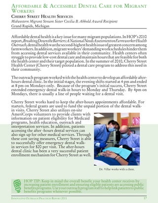 INNOVATIVE OUTREACH PRACTICES REPORT 2011 17
AFFORDABLE & ACCESSIBLE DENTAL CARE FOR MIGRANT
WORKERS
Affordabledentalhealthisakeyissueformanymigrantpopulations.InHOP’s2010
report,BreakingDowntheBarriers:ANationalNeedsAssessmentonFarmworkerHealth
Outreach,dentalhealthwasthesecond-highesthealthissueofgreatestconcernamong
farmworkers.Inaddition,migrantworkers’demandingworkscheduleshinderthem
from accessing dental services available in their community. Health centers often
struggletoprovidelow-costdentalcareandmaintainhoursthatarefeasibleforboth
the health center and their target population. In the summer of 2010, Cherry Street
Health Center (Cherry Street) piloted a dental care program to address this need in
their community.
Theoutreachprogramworkedwiththehealthcentertodevelopanaffordableafter-
hours dental clinic. In the initial stages, the evening shifts started at 4 pm and ended
at 8 pm on Mondays only. Because of the program’s initial success, Cherry Street
extended emergency dental walk-in hours to Monday and Thursday. By 4pm on
Mondays, there is usually a line of people waiting for a dental visit.
Cherry Street works hard to keep the after-hours appointments affordable. For
starters, federal grants are used to fund the unpaid portion of the dental walk-
in visits. Cherry Street also utilizes on-site
AmeriCorps volunteers to provide clients with
information on patient eligibility for Medicaid
programs, health education, outreach and
interpretation services. In addition, patients
accessing the after -hours dental services can
also sign up for other medical services. Through
these cost saving measures, Cherry Street is able
to successfully offer emergency dental walk-
in services for $20 per visit. The after-hours
dental clinic has been a very successful patient
enrollment mechanism for Cherry Street as well.
HOP TIP: Keep in mind the overall benefit your health center receives by
increasing patient enrollment and ensuring eligible patients are accessing public
benefitsprograms.Useyouroutreachprogramstafftohelplinkpatientstopublic
benefits programs whenever possible.
Dr. Villar works with a client.
CHERRY STREET HEALTH SERVICES
Midwestern Migrant Stream Sister Cecilia B. Abhold Award Recipient
Grand Rapids, Michigan
 