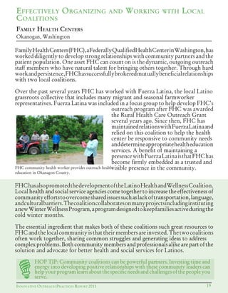 INNOVATIVE OUTREACH PRACTICES REPORT 2011 19
FAMILY HEALTH CENTERS
Okanogan, Washington
EFFECTIVELY ORGANIZING AND WORKING WITH LOCAL
COALITIONS
FamilyHealthCenters(FHC),aFederallyQualifiedHealthCenterinWashington,has
worked diligently to develop strong relationships with community partners and the
patient population. One asset FHC can count on is the dynamic, outgoing outreach
staff members who have natural talent for bringing others together. Through hard
workandpersistence,FHChassuccessfullybrokeredmutuallybeneficialrelationships
with two local coalitions.
Over the past several years FHC has worked with Fuerza Latina, the local Latino
grassroots collective that includes many migrant and seasonal farmworker
representatives. Fuerza Latina was included in a focus group to help develop FHC’s
outreach program after FHC was awarded
the Rural Health Care Outreach Grant
several years ago. Since then, FHC has
maintainedrelationswithFuerzaLatinaand
relied on this coalition to help the health
center be responsive to community needs
anddetermineappropriatehealtheducation
services. A benefit of maintaining a
presencewithFuerzaLatinaisthatFHChas
become firmly embedded as a trusted and
visible presence in the community.
FHChasalsopromotedthedevelopmentoftheLatinoHealthandWellnessCoalition.
Local health and social service agencies come together to increase the effectiveness of
communityeffortstoovercomesharedissuessuchaslackoftransportation,language,
andculturalbarriers.Thecoalitioncollaboratesonmanyprojectsincludinginstituting
anewWinterWellnessProgram,aprogramdesignedtokeepfamiliesactiveduringthe
cold winter months.
The essential ingredient that makes both of these coalitions such great resources to
FHCandthelocalcommunityisthattheirmembersareinvested.Thetwocoalitions
often work together, sharing common struggles and generating ideas to address
complexproblems.Bothcommunitymembersandprofessionalsalikearepartofthe
solution and advocate for better health and social services for Latinos.
FHC community health worker provides outreach health
education in Okanagon County.
HOP TIP: Community coalitions can be powerful partners. Investing time and
energy into developing positive relationships with these community leaders can
helpyourprogramlearnaboutthespecificneedsandchallengesofthepeopleyou
serve.
 