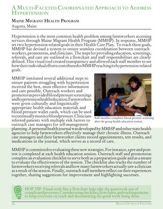 HEALTH OUTREACH PARTNERS20
Hypertension is the most common health problem among farmworkers accessing
services through Maine Migrant Health Program (MMHP). In response, MMHP
set two hypertension-related goals in their Health Care Plan. To reach these goals,
MMHP has devised a system to ensure seamless coordination between outreach
workers,promotoras,andclinicians.Thestepsforprovidingeducation,screenings,
referrals, and care are outlined in a flowchart and staff responsibilities are clearly
defined. This visual tool created transparency and allowed each staff member to see
howtheirindividualeffortscontributedtoMMHPreachingitshypertension-related
goals.
MMHP instituted several additional steps to
ensure patients struggling with hypertension
received the best, most effective information
and care possible. Outreach workers and
promotorasprovidedbloodpressurescreenings
andhypertensionhealtheducation.Farmworkers
were given culturally and linguistically
appropriate health education materials and
blood pressure wallet cards, which can be used
tocontinuallymonitorbloodpressure.Clinicians
referred patients with multiple risk factors to
outreach case managers for self-management
planning.ApersonalhealthjournalwasdevelopedbyMMHPandotherstatehealth
agencies to help farmworkers effectively manage their chronic illness. Outreach
case managers and their farmworker clients record appointments, test results, and
medications in the journal, which serves as a record of care.
MMHPiscommittedtoevaluatingthesenewstrategies.Forinstance,apreandpost-
test is completed at each health education session. Outreach staff and promotoras
complete an evaluation checklist to serve both as a preparation guide and as a means
to evaluate the effectiveness of the session. The checklist also tracks the number of
farmworkersreceivingreferralsandhowmanyfarmworkersactuallysawaclinician
asaresultofthesession.Finally,outreachstaffmembersreflectontheirexperiences
together, sharing suggestions for improvement and highlighting successes.
A MULTI-FACETED COORDINATED APPROACH TO ADDRESS
HYPERTENSION
MAINE MIGRANT HEALTH PROGRAM
Augusta, Maine
Staff member completes blood pressure screening
after the group health education session.
HOP TIP: Visual tools like a flowchart help take the guesswork out of
complicatedprocesses.Considerusingchecklists,flowcharts,andtrackingsystems
to keep everyone on track and documenting the good work being done.
 