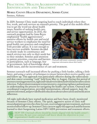 INNOVATIVE OUTREACH PRACTICES REPORT 2011 21
In 2009, Semmes Clinic made targeting hard to reach individuals where they
live, work, and seek services an outreach priority. The goal of this mobile effort
was to get the word out about health
issues, benefits of seeking health care,
and service opportunities. In 2010, the
outreach program lead by Irma Reyes
emphasized “health aggressiveness”,
assertive efforts by health care and social
service workers to emphasize the need for
good health care practices and compliance
with provider advice. It is not enough to
have services available. Semmes decided
to closely study its constituency and
match services not only to their needs but
to their mindset. Semmes paid attention
to patient priorities, concerns and barriers
to participation, such as language, fear
of government, lack of knowledge about
health issues, and the inconvenience of care and treatment.
Semmes outreach staff increased efforts by pushing a little harder, talking a little
faster, and using a variety of techniques to ensure farmworkers receive quality care
and follow up. This approach was particularly effective during the tuberculosis
and skin cancer screening “rush” held from May to August. During this period of
intensescreeningpromotion,eightindividualswereidentifiedwithlatenttuberculosis
infection.Tuberculosistreatmentistimeintensive,requiringvigilanceandassistance
in understanding the process for navigating the health care system. Outreach staff
coordinated transportation, provided interpretation, offered support, kept the
patientsinformed,andprovidedhealtheducationabouttuberculosisandmedication
adherence.
All eight individuals have started medication and have been closely monitored
because of Semmes Clinic efforts. The quick, aggressive action of clinic staff
ensuredpatientsgotintotheclinicforcare,receivedappropriatetreatment,andwere
monitoredforfollow-up.SemmesCliniccannowapplythisapproachandthelessons
learned	to	their	burgeoning	Latino	HIV/AIDS	prevention	and	treatment	efforts.
PRACTICING "HEALTH AGGRESSIVENESS" IN TUBERCULOSIS
IDENTIFICATION AND TREATMENT
MOBILE COUNTY HEALTH DEPARTMENT, SEMMES CLINIC
Semmes, Alabama
Outreach staff ensure community members get
important information about their health.
HOP TIP: Outreach efforts should be closely aligned with the health center’s
priorities. Be sure your outreach staff know about the objectives in your
organization’s health care plan.
 