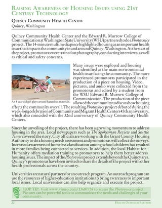 HEALTH OUTREACH PARTNERS22
QUINCY COMMUNITY HEALTH CENTER
Quincy, Washington
RAISING AWARENESS OF HOUSING ISSUES USING 21ST
CENTURY TECHNOLOGY
Quincy Community Health Center and the Edward R. Murrow College of
CommunicationatWashingtonStateUniversity(WSU)partneredtodoaPhotovoice
project.The14-minutemultimediapiecehighlightedhousingasanimportanthealth
issuethatimpactsthecommunityinandaroundQuincy,Washington.Atthestartof
theproject,promotorasweretrainedonphotography,conductinginterviews,aswell
as ethical and safety concerns.
Many issues were explored and housing
was identified as the main environmental
health issue facing the community. The more
experienced promotoras participated in the
production of a piece on housing. Video,
pictures, and audio were collected from the
promotoras and edited by a student from
the WSU Edward R. Murrow College of
Communication.Theproductionofthepiece
allowedthecommunitytodiscusshowhousing
affectsthecommunityoverall.TheresultingPhotovoiceprojectdebutedduringthe
week-longcelebrationofCommunityandMigrantHealthCenters45thanniverasry,
which also coincided with the 32nd anniversary of Quincy Community Health
Centers.
Since the unveiling of the project, there has been a growing momentum to address
housing in the area. Local newspapers such as The Spokesman Review and Seattle
Timescoveredthestory.CityofficialsareworkingwiththeGrantCountyHousing
Authoritytodoahousingneedsassessmentandpromotoraswillcollectthesurveys.
Increased awareness of homeless classification among school children has resulted
in more families being connected to services. In addition, the local Habitat for
Humanity offers mediation training to promotoras to help them better address
housingissues.TheimpactofthePhotovoiceprojectextendsbeyondtheQuincyarea.
Quincy'spromotorashavebeeninvitedtosharethedetailsoftheprojectwithother
health professionals across the country.
Universitiesarenaturalpartnersforanoutreachprogram.Anoutreachprogramcan
use the resources of higher-education institutions to bring awareness to important
local issues. Local universities can also help organize and execute the project.
An 8 year old girl plays around hazardous materials.
HOP	TIP:	Visit	www.vimeo.com/13687758	to	access	the	Photovoice project.
Pictures can be powerful tools to communicate the needs and challenges of your
community.
 