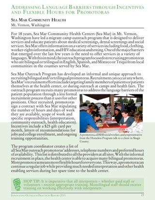 INNOVATIVE OUTREACH PRACTICES REPORT 2011 23
For 18 years, Sea Mar Community Health Centers (Sea Mar) in Mt. Vernon,
Washington have led a migrant camp outreach program that is designed to deliver
services and educate patients about medical screenings, dental screenings and social
services.SeaMaroffersinformationonavarietyofservicesincludingfood,clothing,
worker-rightsinformation,andHIVeducationandtesting.Oneofthemajorbarriers
that emerged over the last few years is the need to offer services in a variety of
languages.Withthisinmind,theoutreachprogramfocusedonrecruitingpromotoras
whoarebilingualortrilingualinEnglish,Spanish,andMixtecoorTriquifromlocal
communities in the counties served by Sea Mar.
Sea Mar Outreach Program has developed an informal and unique approach to
recruiting	bilingual	and/or	trilingual	promotoras.	Recruitment	can	occur	anywhere.	
SeaMar’srecruitmenteffortsincludetargetingfamilymembersofpatientsorpatients
themselves at the health center, or during outreach at camps and health fairs. The
outreach program recruits many promotoras to address the language barriers of the
patient population through a less formal
recruitment process than it uses for other
positions. Once recruited, promotoras
sign a contract with Sea Mar stipulating
the number of hours and days of week
they are available, scope of work and
specific responsibilities (interpretation,
community outreach, health education).
Incentives include a $25 gift card per
month, letters of recommendations for
jobsandcollegeenrollment, andongoing
training opportunities.
The program coordinator creates a list of
allSeaMaroutreachpromotoras’addresses,telephonenumbersandpreferredhours
ofavailability.Thislistisdistributedtoalltheprovidersatallsites.Withtheinformal
recruitmentinplace,thehealthcenterisabletoacquiremanybilingualpromotoras.
Morepromotorasmeansmoreflexiblehoursforeveryone.Thisway,apromotoracan
continuearegularjobwhileprovidingmuchneededinterpretationandotherhealth
enabling services during her spare time to the health center.
ADDRESSING LANGUAGE BARRIERS THROUGH INCENTIVES
AND FLEXIBLE HOURS FOR PROMOTORAS
SEA MAR COMMUNITY HEALTH
Mt. Vernon, Washington
Apromotora,aDSHSsocialworker,andarepresentative
from the Homeless Program talk to a client in Skagit
County.
HOP TIP: It is imperative that all interpreters – whether paid staff or
volunteers – receive appropriate training. Monolingual staff should receive
training on working effectively with interpreters.
 