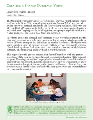 24 HEALTH OUTREACH PARTNERS
TheMurphysboroHealth Center (MHC)isoneofShawneeHealthService’smany
health care facilities. The outreach program is based out of MHC and provides
a wide variety of outreach services to the farmworker population. This year, the
Migrant Health Program worked diligently to define the mission, goals, objectives,
andactivitiesoftheprogram.Establishinganoutreachprogram-specificmissionand
related goals gives the team a clear focus and direction.
In order to ensure the outreach staff members’ voices were incorporated into the
plan, staff members were split into two teams. Each group worked separately to
review different examples and definitions of mission statements. The teams were
asked to make a list of all the outreach and enabling services provided to Shawnee
HealthServicepatients.Eachteamthencraftedamissionstatementanddefinitionof
outreach. The large group compared and merged the results.
This approach to the process ensured that the staff members with the greatest
knowledge of the farmworker population determined the direction of the outreach
program. Knowing the needs of the population makes it easier to establish relevant
goals that will best serve the patient population. Not only do team members know
the community, but participation in the process builds team cohesion. Everyone
works toward a shared vision, crafted by the very people who are responsible for
carrying out the mission.
CREATING A SHARED OUTREACH VISION
SHAWNEE HEALTH SERVICE
Carterville, Illinois
Theoutreachteamcreatesanoutreachprogramplan.
HOP TIP: Effective outreach programs plan their activities based on the
organization’spriorities,thepopulation’sneeds,andtheprogram’sresources.
Involving all team members results in a plan that everyone is more likely to
follow. Contact HOP for assistance in planning for your program.
 