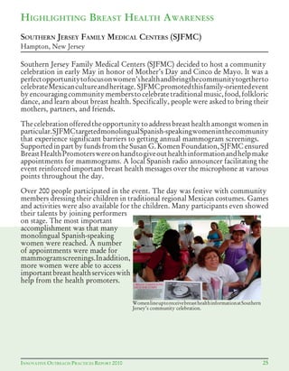 AINNOVATIVE OUTREACH PRACTICES REPORT 2011 25INNOVATIVE OUTREACH PRACTICES REPORT 2010
WomenlineuptoreceivebreasthealthinformationatSouthern
Jersey’s community celebration.
Southern Jersey Family Medical Centers (SJFMC) decided to host a community
celebration in early May in honor of Mother’s Day and Cinco de Mayo. It was a
perfectopportunitytofocusonwomen’shealthandbringthecommunitytogetherto
celebrateMexicancultureandheritage. SJFMCpromotedthisfamily-orientedevent
byencouragingcommunitymemberstocelebratetraditionalmusic,food,folkloric
dance, and learn about breast health. Specifically, people were asked to bring their
mothers, partners, and friends.
Thecelebrationofferedtheopportunitytoaddressbreasthealthamongstwomenin
particular.SJFMCtargetedmonolingualSpanish-speakingwomeninthecommunity
that experience significant barriers to getting annual mammogram screenings.
Supported in part by funds from the Susan G. Komen Foundation, SJFMC ensured
BreastHealthPromoterswereonhandtogiveouthealthinformationandhelpmake
appointments for mammograms. A local Spanish radio announcer facilitating the
event reinforced important breast health messages over the microphone at various
points throughout the day.
Over 200 people participated in the event. The day was festive with community
members dressing their children in traditional regional Mexican costumes. Games
and activities were also available for the children. Many participants even showed
their talents by joining performers
on stage. The most important
accomplishment was that many
monolingual Spanish-speaking
women were reached. A number
of appointments were made for
mammogramscreenings.Inaddition,
more women were able to access
importantbreasthealthserviceswith
help from the health promoters.
SOUTHERN JERSEY FAMILY MEDICAL CENTERS (SJFMC)
Hampton, New Jersey
HIGHLIGHTING BREAST HEALTH AWARENESS
 