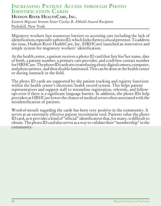 HEALTH OUTREACH PARTNERS26
Migratory workers face numerous barriers to accessing care including the lack of
identification,especiallyaphotoID,whichlinksthemtoalocalpresence.Toaddress
the issue, Hudson River HealthCare, Inc. (HRHCare) launched an innovative and
simple system for migratory workers’ identification.
At	the	health	center,	a	patient	receives	a	photo	ID	card	that	lists	his/her	name,	date	
of birth, a patient number, a primary care provider, and a toll-free contact number
forHRHCare.ThephotoIDcardsarecreatedusingabasicdigitalcamera,computer,
andphotoprinter,andthendouble-laminated.Thiscanbedoneatthehealthcenter
or during outreach in the field.
The photo ID cards are supported by the patient tracking and registry functions
within the health center’s electronic health record system. This helps patient
representatives and support staff to streamline registration, referrals, and follow-
ups even if there is a significant language barrier. In addition, the photo IDs help
providersatHRHCarelowerthechanceofmedicalerrorsoftenassociatedwiththe
misidentification of patients.
Word-of-mouth regarding the cards has been very positive in the community. It
serves as an extremely effective patient recruitment tool. Patients value the photo
ID card, as it provides a kind of “official” identification that, for many, is difficult to
obtain.ThephotoIDcardalsoservesasawaytovalidatetheir“membership”inthe
community.
INCREASING PATIENT ACCESS THROUGH PHOTO
IDENTIFICATION CARDS
HUDSON RIVER HEALTHCARE, INC.
Eastern Migrant Stream Sister Cecilia B. Abhold Award Recipient
Peekskill, New York
 