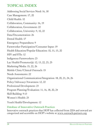 TOPICAL INDEX
Addressing Social Services Need: 16, 18
Case Management: 17, 20
Child Health: 10
Collaboration, Community: 16, 19
Collaboration, Government: 22
Collaboration, University: 9, 10, 22
Data/Documentation:	26
Dental Health: 17
Emergency Preparedness: 9
Farmworker	Participation/Consumer	Input:	19	
Health	Education/Popular	Education:	10,	11,	13,	20
HIV and STIs: 12
Indigenous Farmworkers: 23
Lay	Health/Promotor(a):	12,	13,	22,	23,	25
Marketing/Media:	15,	22,	26
Mobile	Clinic/Clinical	Outreach:	15
Needs Assessments: 22
Organizational	Communication/Integration:	18,	20,	21,	24,	26
Policy/Advocacy/Awareness:	12,	22
Professional Development: 23
Program	Planning/Evaluation:	11,	16,	18,	20,	24
Skill Building: 9-13
Women's Health: 25
Youth	Health/Development:	12
Database of Innovative Outreach Practices
Innovative outreach practices that HOP has collected from 2004 and onward are
categorized and accessible on HOP's website at www.outreach-partners.org
28 HEALTH OUTREACH PARTNERS
 