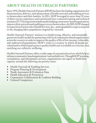 ABOUT HEALTH OUTREACH PARTNERS
Since 1970, Health Outreach Partners (HOP) has been the leading organization for
thepromotion,delivery,andenhancementofhealthoutreachandenablingservices
to farmworkers and their families. In 2001, HOP leveraged its more than 30 years
of direct-service experience and transitioned into a national training and technical
assistance	(T/TA)	organization	dedicated	to	helping	community-based	organizations	
improvetheiroutreachandenablingservicestofarmworkers.In2009,HOPchanged
itsnamefromFarmworkerHealthServices,Inc.,andexpandeditsscopetorespond
to the changing labor populations targeted by outreach.
Health Outreach Partners’ mission is to build strong, effective, and sustainable
grassroots health models by partnering with local community-based organizations
acrossthecountryinordertoimprovethequalityoflifeoflow-income,vulnerable,
and underserved populations. HOP’s vision is a country in which all people are
valued and in which equal access to quality health care is available to everyone, thus
enriching our collective wellbeing.
Health Outreach Partners offers a wide range of customized services which help to
enhancecommunity-basedorganizations’outreachdelivery.ThoughHOP’straining,
consultation, and information services, organizations can expect to build their
capacity around the following six priority areas:
•	 Health	Outreach	&	Enabling	Services
•	 Program	Planning	&	Development
•	 Needs	Assessment	&	Evaluation	Data
•	 Health	Education	&	Promotion
•	 Community	Collaboration	&	Coalition	Building
•	 Cultural	Competency
 