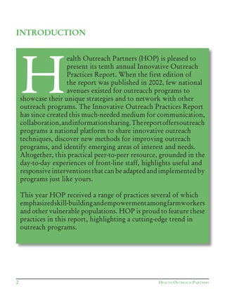 HEALTH OUTREACH PARTNERS2
INTRODUCTION
H
ealth Outreach Partners (HOP) is pleased to
present its tenth annual Innovative Outreach
Practices Report. When the first edition of
the report was published in 2002, few national
avenues existed for outreacch programs to
showcase their unique strategies and to network with other
outreach programs. The Innovative Outreach Practices Report
has since created this much-needed medium for communication,
collaboration,andinformationsharing.Thereportoffersoutreach
programs a national platform to share innovative outreach
techniques, discover new methods for improving outreach
programs, and identify emerging areas of interest and needs.
Altogether, this practical peer-to-peer resource, grounded in the
day-to-day experiences of front-line staff, highlights useful and
responsive interventions that can be adapted and implemented by
programs just like yours.
This year HOP received a range of practices several of which
emphasizedskill-buildingandempowermentamongfarmworkers
and other vulnerable populations. HOP is proud to feature these
practices in this report, highlighting a cutting-edge trend in
outreach programs.
 