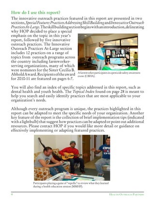 HEALTH OUTREACH PARTNERS4
How do I use this report?
The innovative outreach practices featured in this report are presented in two
sections,SpecialFeature:PracticesAddressingSkillBuildingandInnovativeOutreach
PracticesAt-Large.Theskillbuildingsectionbeginswithanintroduction,delineating
why HOP decided to place a special
emphasis on the topic in this year’s
report, followed by five innovative
outreach practices. The Innovative
Outreach Practices At-Large section
includes 12 practices on a range of
topics from outreach programs across
the country including farmworker-
serving organizations, many of which
were nominees for the Sister Cecilia B.
AbholdAward.Recipientsoftheaward
for 2010-11 are featured on pages 6-7.
You will also find an index of specific topics addressed in this report, such as
dental health and youth health. The Topical Index found on page 28 is meant to
help you search and easily identify practices that are most applicable to your
organization’s needs.
Although every outreach program is unique, the practices highlighted in this
report can be adapted to meet the specific needs of your organization. Another
key feature of the report is the collection of brief implementation tips (indicated
with a lightbulb) that suggest how practices can be adapted or point out additional
resources. Please contact HOP if you would like more detail or guidance on
effectively implementing or adapting featured practices.
Participantsplayingagameof"repollo"toreviewwhattheylearned
during a health education session (MMHP).
Afarmworkerparticipatesinapesticidesafetyawareness
event (CBHA).
 