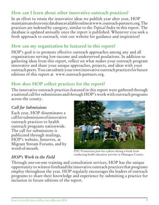 5INNOVATIVE OUTREACH PRACTICES REPORT 2011
How can I learn about other innovative outreach practices?
In an effort to retain the innovative ideas we publish year after year, HOP
maintainsanelectronicdatabaseavailableonlineatwww.outreach-partners.org.The
practices are indexed by category, similar to the Topical Index in this report. The
database is updated annually once the report is published. Whenever you seek a
fresh approach to outreach, visit our website for guidance and inspiration!
How can my organization be featured in this report?
HOP’s goal is to promote effective outreach approaches among any and all
organizations serving low-income and underserved poulations. In addition to
gathering ideas from this report, reflect on what makes your outreach program
innovative and share your unique approaches, projects, and ideas with your
outreachpeers.Youcansubmityourowninnovativeoutreachpracticesforfuture
editions of this report at www.outreach-partners.org.
How does HOP collect practices for the report?
The innovative outreach practices featured in this report were gathered through
a national call for submissions and through HOP’s work with outreach programs
across the county.
Call for Submissions
Each year, HOP disseminates a
callforsubmissionsofinnovative
outreach practices to health
outreach programs nationwide.
The call for submissions is
publicized through mailings,
HOP’s website, listserves, at
Migrant Stream Forums, and by
word-of-mouth.
HOP’s Work in the Field
Through one-on-one training and consultation services, HOP has the unique
opportunity to witness firsthand the innovative outreach practices that programs
employ throughout the year. HOP regularly encourages the leaders of outreach
programs to share their knowledge and experience by submitting a practice for
inclusion in future editions of the report.
FHC Promotores pose for a photo during a break from
conducting health education activties in Okanagon County.
 