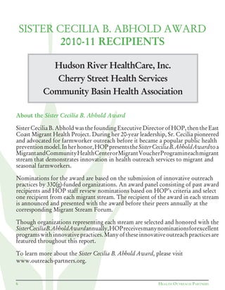 Hudson River HealthCare, Inc.
Cherry Street Health Services
Community Basin Health Association
SISTER CECILIA B. ABHOLD AWARD
2010-11 RECIPIENTS
About the Sister Cecilia B. Abhold Award
Sister Cecilia B. Abhold was the founding Executive Director of HOP, then the East
Coast Migrant Health Project. During her 20-year leadership, Sr. Cecilia pioneered
and advocated for farmworker outreach before it became a popular public health
preventionmodel.Inherhonor,HOPpresentstheSisterCeciliaB.AbholdAwardtoa
MigrantandCommunityHealthCenterorMigrantVoucherProgramineachmigrant
stream that demonstrates innovation in health outreach services to migrant and
seasonal farmworkers.
Nominations for the award are based on the submission of innovative outreach
practices by 330(g)-funded organizations. An award panel consisting of past award
recipients and HOP staff review nominations based on HOP’s criteria and select
one recipient from each migrant stream. The recipient of the award in each stream
is announced and presented with the award before their peers annually at the
corresponding Migrant Stream Forum.
Though organizations representing each stream are selected and honored with the
SisterCeciliaB.AbholdAwardannually,HOPreceivesmanynominationsforexcellent
programswithinnovativepractices.Manyoftheseinnovativeoutreachpracticesare
featured throughout this report.
To learn more about the Sister Cecilia B. Abhold Award, please visit
www.outreach-partners.org.
6 HEALTH OUTREACH PARTNERS
 
