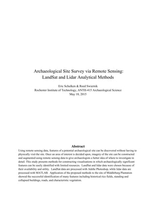 Archaeological Site Survey via Remote Sensing:
LandSat and Lidar Analytical Methods
Eric Schulken & Reed Swiernik
Rochester Institute of Technology, ANTH-415 Archaeological Science
May 18, 2015
Abstract
Using remote sensing data, features of a potential archaeological site can be discovered without having to
physically visit the site. Once an area of interest is decided upon, imagery of the site can be constructed
and augmented using remote sensing data to give archaeologists a better idea of where to investigate in
detail. This study presents methods for constructing visualisations in which archaeologically significant
features can be easily identified with limited resources. LandSat and lidar data were chosen because of
their availability and utility. LandSat data are processed with Adobe Photoshop, while lidar data are
processed with MATLAB. Application of the proposed methods to the site of Middleburg Plantation
showed the successful identification of many features including historical rice fields, standing and
collapsed buildings, roads, and characteristic vegetation.
 