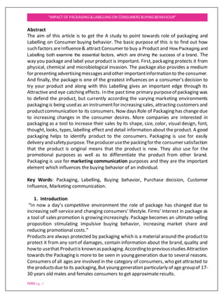 IMM-pg. 1
“IMPACT OF PACKAGING&LABELLING ON CONSUMERS BUYING BEHAVIOUR”
Abstract
The aim of this article is to get the A study to point towards role of packaging and
Labelling on Consumer buying behavior. The basic purpose of this is to find out how
such factors areInfluence& attract Consumer to buy a Product and How Packaging and
Labelling both examine the essential factors, which are driving the success of a brand. The
way you package and label your product is important. First, packaging protects it from
physical, chemical and microbiological invasion. The package also provides a medium
for presenting advertising messages and other importantinformation to the consumer.
And finally, the package is one of the greatest influences on a consumer's decision to
try your product and along with this Labelling gives an important edge through its
Attractive and eye catching effects. In the past time primary purposeof packaging was
to defend the product, but currently according the varying marketing environments
packaging is being used as an instrumentfor increasing sales, attracting customers and
productcommunication to its consumers. Now days Role of Packaging has change due
to increasing changes in the consumer desires. More companies are interested in
packaging as a tool to increase their sales by its shape, size, color, visual design, font,
thought, looks, types,labelling effect and detail information about the product. A good
packaging helps to identify product to the consumers. Packaging is use for easily
delivery andsafetypurpose.Theproducerusethe packingforthe consumersatisfaction
that the product is original means that the product is new. They also use for the
promotional purposes as well as to differentiate the product from other brand.
Packaging is use for marketing communication purposes and they are the important
element which influences the buying behavior of an individual.
Key Words: Packaging, Labelling, Buying behavior, Purchase decision, Customer
Influence, Marketing communication.
1. Introduction
“In now a day’s competitive environment the role of package has changed due to
increasing self-serviceand changing consumers’ lifestyle. Firms’ interest in package as
a tool of sales promotion is growing increasingly. Package becomes an ultimate selling
proposition stimulating impulsive buying behavior, increasing market share and
reducing promotional costs.”
Products are always protected by packaging which is a material around the productto
protect it from any sortof damages, contain information about the brand, quality and
howto usethat Productis knownaspackaging.Accordingto previousstudies Attraction
towards the Packaging is more to be seen in young generation due to several reasons.
Consumers of all ages are involved in the category of consumers, who get attracted to
the productsdue to its packaging,But young generation particularly of age groupof 17-
30 years old males and females consumers to get approximate results.
 