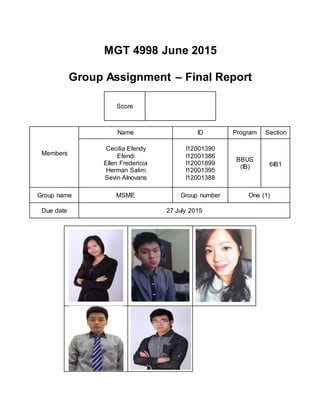 MGT 4998 June 2015
Group Assignment – Final Report
Score
Members
Name ID Program Section
Cecilia Efendy
Efendi
Ellen Fredericia
Herman Salim
Sevin Alnovans
I12001390
I12001386
I12001899
I12001395
I12001388
BBUS
(IB) 6IB1
Group name MSME Group number One (1)
Due date 27 July 2015
 