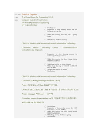 Nov 2008
- May
2010:
Electrical Engineer
TrioAkmy Group for Contracting S.A.E.
Company Industry: Construction
Job Role/Department: Engineering
My responsibilities:
Site Engineer
Preparation of shop drawing process for Nile
University in 6 oct city.
Make shop drawing for Cable Tray, Lighting,
Power
Make Survey for Nile University
OWNER: Ministry of Communications and Information Technology
Consultant: Shaker Consultancy Group - Electromechanical
Consultants and Engineers
Preparation of shop drawing process for
Technological village in maadi.
Make shop drawing for Low Voltage Cable,
MIDUM VOLTAGE.
Make Shop drawing for Street Lighting.
Make Shop drawing for LIGHT CURRUNT,
FIRE ALARM.
As built shop drawing for project.
Site Engineer
OWNER: Ministry of Communications and Information Technology
Consultant:ECG Engineering Consultants Group
Project: NEW Cairo Villas –EGYPT (EFAD)
OWNER: EFAD REAL ESTATE &TOURISTIS INVESTMENT S.A.E
Project Manager: PROMAN - EGYPT
Consultant supervision consultant: ACE CONULTING ENGINEERS
MOHARRAM.BAKHOUM
Site Engineer
Preparation of shop drawing process for: NEW
Cairo Villas –EGYPT (EFAD)
Make shop drawing for Low Voltage Cable,
MIDUM VOLTAGE
Make Shop drawing for Street Lighting
Site Engineer
 