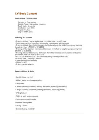 CV Body Content
Educational Qualification
Bachelor of Engineering
Electric Power High-voltage networks
South Valley University
Graduation year: 2008
Project: Privilege
Degree 60.5% pass
Training & Courses
• Training at (King Fahd school in Nasr city) MAY 2004 - to AUG 2004
• Good understanding in the field of computer maintenance and networks.
• Training at Wadi Com-Embo Company for Reclamation in the field of control and electrical
department from 1/7/2003 to 16/8/2003.
• Training at The Egyptian International Company in the field of telephony engineering from
3/6/2005 to 24/6/2005.
• Training at Suez Oil Company (SUCO) in the field of wireless communication and control
department from 6/7/2005 to 16/7/2005.
• MAY 2005 - to AUG 2005 (educational building authority in Nasr city)
• Iron and Steel Company – Helwan
• Green's Automotive Industry
• SEMAF – MRT
• Training center networks
Personal Data & Skills
• Marital status: married.
• Military status: provisory exemption.
• Languages:
✓ Arabic (writing (excellent), reading (excellent), speaking (excellent))
✓ English (writing (excellent), reading (excellent), speaking (fluent)).
• Willing to learn.
• Ability to work under pressure.
• Good communication skills.
• Problem solving skills.
• Driving License.
• Excellent using AutoCAD
 